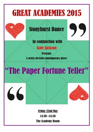 In conjunction with
Kate Jackson
Presents:
A newly devised contemporary piece:
“The Paper Fortune Teller”
Stonyhurst Dance
GREAT ACADEMIES 2015
Friday 22nd May
14:30 –14:50
The Academy Room
 