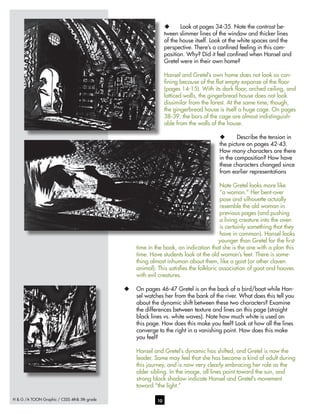 H & G /A TOON Graphic / CSSS 4th& 5th grade 10
u	 Look at pages 34-35. Note the contrast be-
tween slimmer lines of the window and thicker lines
of the house itself. Look at the white spaces and the
perspective. There’s a confined feeling in this com-
position. Why? Did it feel confined when Hansel and
Gretel were in their own home?
Hansel and Gretel’s own home does not look as con-
fining because of the flat empty expanse of the floor
(pages 14-15). With its dark floor, arched ceiling, and
latticed walls, the gingerbread house does not look
dissimilar from the forest. At the same time, though,
the gingerbread house is itself a huge cage. On pages
38-39, the bars of the cage are almost indistinguish-
able from the walls of the house.
u	 Describe the tension in
the picture on pages 42-43.
How many characters are there
in the composition? How have
these characters changed since
from earlier representations
Note Gretel looks more like
“a woman.” Her bent-over
pose and silhouette actually
resemble the old woman in
previous pages (and pushing
a living creature into the oven
is certainly something that they
have in common). Hansel looks
younger than Gretel for the first
time in the book, an indication that she is the one with a plan this
time. Have students look at the old woman’s feet. There is some-
thing almost inhuman about them, like a goat (or other cloven
animal). This satisfies the folkloric association of goat and hooves
with evil creatures.
u	 On pages 46-47 Gretel is on the back of a bird/boat while Han-
sel watches her from the bank of the river. What does this tell you
about the dynamic shift between these two characters? Examine
the differences between texture and lines on this page (straight
black lines vs. white waves). Note how much white is used on
this page. How does this make you feel? Look at how all the lines
converge to the right in a vanishing point. How does this make
you feel?
Hansel and Gretel’s dynamic has shifted, and Gretel is now the
leader. Some may feel that she has become a kind of adult during
this journey, and is now very clearly embracing her role as the
older sibling. In the image, all lines point toward the sun, and
strong black shadow indicate Hansel and Gretel’s movement
toward “the light.”
 