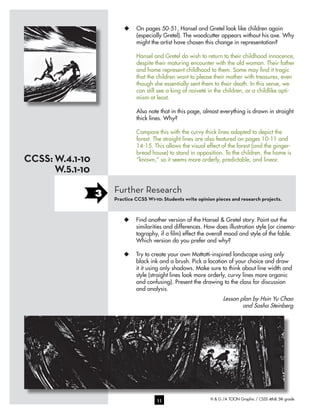H & G /A TOON Graphic / CSSS 4th& 5th grade11
u	 On pages 50-51, Hansel and Gretel look like children again
(especially Gretel). The woodcutter appears without his axe. Why
might the artist have chosen this change in representation?
Hansel and Gretel do wish to return to their childhood innocence,
despite their maturing encounter with the old woman. Their father
and home represent childhood to them. Some may find it tragic
that the children want to please their mother with treasures, even
though she essentially sent them to their death. In this sense, we
can still see a king of naiveté in the children, or a childlike opti-
mism at least.
Also note that in this page, almost everything is drawn in straight
thick lines. Why?
Compare this with the curvy thick lines adopted to depict the
forest. The straight lines are also featured on pages 10-11 and
14-15. This allows the visual effect of the forest (and the ginger-
bread house) to stand in opposition. To the children, the home is
“known,” so it seems more orderly, predictable, and linear.
Lesson plan by Hsin Yu Chao
and Sasha Steinberg
Further Research
Practice CCSS W1-10: Students write opinion pieces and research projects.
3
W.4.1-10
W.5.1-10
CCSS:
u	 Find another version of the Hansel & Gretel story. Point out the
similarities and differences. How does illustration style (or cinema-
tography, if a film) effect the overall mood and style of the fable.
Which version do you prefer and why?
u	 Try to create your own Mattotti-inspired landscape using only
black ink and a brush. Pick a location of your choice and draw
it it using only shadows. Make sure to think about line width and
style (straight lines look more orderly, curvy lines more organic
and confusing). Present the drawing to the class for discussion
and analysis.
 