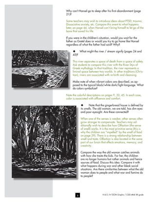 H & G /A TOON Graphic / CSSS 4th& 5th grade5
Why can’t Hansel go to sleep after his first abandonment (page
21)?
Some teachers may wish to introduce ideas about PTSD, trauma,
Dissociative anxiety, etc. Compare this event to what happens
later, on page 44, when Hansel can’t bring himself to let go of the
bone that saved his life.
If you were in the children’s situation, would you wait for the
father as Gretel does or would you try to go home like Hansel
regardless of what the father had said? Why?
u	 What might the river / stream signify (pages 24 and
45)?
This river separates a space of death from a space of safety.
Ask students to compare this river with the River Styx of
Greek mythology. In that tradition, the river represents a
liminal space between two worlds. In other traditions (Chris-
tian), rivers are associated with re-birth and cleansing.
Make note of when vibrant colors are described, as op-
posed to the typical black/white dark/light language. What
do colors symbolize?
Note the colorful descriptions on pages 9, 32, 45. In each case,
color is associated with affluence and comfort.
u	 Note that the gingerbread house is defined by
its smells. The old woman, we are told, has dim eyes
and poor eyesight. Are these connected?
When one of the senses is weaker, other senses often
grow stronger to compensate. Teachers may ad-
ditionally wish to describe how Olfaction (the sense
of smell) works. It is the most primitive sense (this is
why the children are “impelled” by the smell of food
on page 29). There is a strong relationship between
smell and taste. Olfaction is also located in the same
part of our brain that effects emotions, memory, and
creativity.
Compare the way the old woman catches animals
with how she treats the kids. For her, the children
are no longer humans but rather animals and hence
sources of food. Discuss this idea. Compare it with
what happens during war and other bleak social
situations. Are there similarities between what the old
woman does to people and what war and famine do
to people?
 