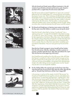 H & G /A TOON Graphic / CSSS 4th& 5th grade 6
Why do Hansel and Gretel receive different treatments in the old
woman’s house (Gretel is chained and forced to work, Hansel is
pacified within a cage)? Does the old woman bully them?
The old woman plans to teach Gretel how to “grow into a woman”
following her own model (page 37)—ensnaring birds and travelers,
feasting on human men. She’s instituting a divide between male and
female labor that is not so dissimilar from that followed by the father
and mother on page 9 (father provides the meat, mother is chained
to the home). The old woman, like the mother, is sharp-tongued,
calling the children many names and falling into fits of anger. What
are some other similarities between the old woman and the mother?
u	 Do Hansel and Gretel grow or become more mature in the story?
Do they seem more like children or adults to you during the story?
Note that Hansel is described as having “transformed” into a
“plump young man” on page 44 and Gretel is described on page
37 as about to “grow into a woman.” They are definitely changed
by their experience in the forest. When they return, they recognize
the “familiar places where they had played, and the trees they had
climbed” (page 48) as if they themselves are now long past that.
And in a sense, they are. They have seen death, triumphed, and
provided for themselves. They are more grown by the end of the
story.
Describe how Gretel manages to rescue herself and her brother
from the old woman. (She lies, steals keys, murders a person on
purpose, and then loots the house. Why does she behave this way?
Was she like that at the beginning of the story?
Has Gretel learned something from the old woman after all? Note
that Hansel is saved by his sister and that Gretel manages to free
herself. Compare this to the earlier part in the story where Hansel
is the one carrying white pebbles, saving them from abandonment.
Gretel is the older sibling, but her transformation into the “leader”
may be seen as an act of gender rebellion.
u	 Do the children follow the original route into the forest when they
were leaving? How do you know? Why does the author describe the
path as “the path they had known all their lives” (page 48)?
Is the journey in and out of the woods a kind of “life journey” for
Hansel and Gretel? If the forest signifies maturity and adolescence,
and the house “in which they had been born” signifies birth, what
does the journey home signify? Are they becoming children again,
or revisiting their childhood with fresh eyes? Note that when they
arrive, they “called out, not daring to come too close.” It seems that
after their experiences, home doesn’t feel like home anymore. They
recognize it, but feel somewhat detached. This may be a common
experience of getting older (feeling detached from things you used
to love, or take for granted). Ask students if they have ever experi-
enced this.
 