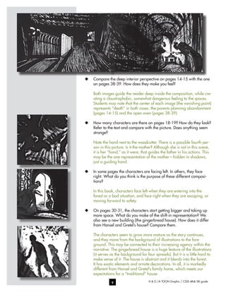 H & G /A TOON Graphic / CSSS 4th& 5th grade9
u	 Compare the deep interior perspective on pages 14-15 with the one
on pages 38-39. How does they make you feel?
Both images guide the reader deep inside the composition, while cre-
ating a claustrophobic, somewhat dangerous feeling to the spaces.
Students may note that the center of each image (the vanishing point)
represents “death” in both cases: the parents planning abandonment
(pages 14-15) and the open oven (pages 38-39).
u	 How many characters are there on pages 18-19? How do they look?
Refer to the text and compare with the picture. Does anything seem
strange?
Note the hand next to the woodcutter. There is a possible fourth per-
son in this picture. Is it the mother? Although she is not in this scene,
it is her “hand,” as it were, that guides the father in his actions. This
may be the one representation of the mother—hidden in shadows,
just a guiding hand.
u	 In some pages the characters are facing left. In others, they face
right. What do you think is the purpose of these different composi-
tions?
In this book, characters face left when they are entering into the
forest or a bad situation, and face right when they are escaping, or
moving forward to safety.
u	 On pages 30-31, the characters start getting bigger and taking up
more space. What do you make of the shift in representation? We
also see a new building (the gingerbread house). How does it differ
from Hansel and Gretel’s house? Compare them.
The characters seem to grow more mature as the story continues,
and they move from the background of illustrations to the fore-
ground. This may be connected to their increasing agency within the
narrative. The gingerbread house is a huge feature of the illustrations
(it serves as the background for four spreads). But it is a little hard to
make sense of it. The house is abstract and it blends into the forest.
It has exotic elements and ornate decorations. In all, it is markedly
different from Hansel and Gretel’s family home, which meets our
expectations for a “traditional” house.
 