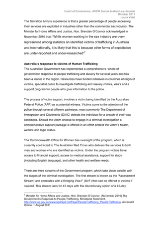 Court of Conscience, UNSW Social Justice Law Journal
October 2011
Laura Vidal
The Salvation Army’s experience is that a greater percentage of people accessing
their services are exploited in industries other than the commercial sex industry. The
Minister for Home Affairs and Justice, Hon. Brendan O’Connor acknowledged in
November 2010 that: “While women working in the sex industry are over-
represented among statistics on identified victims of trafficking in Australia
and internationally, it is likely that this is because other forms of exploitation
are under-reported and under-researched”7
Australia’s response to victims of Human Trafficking
The Australian Government has implemented a comprehensive ‘whole of
government’ response to people trafficking and slavery for several years and has
been a leader in the region. Resources have funded initiatives in countries of origin of
victims, specialist police to investigate trafficking and slavery crimes, visa’s and a
support program for people who give information to the police.
The process of victim support, involves a victim being identified by the Australian
Federal Police (AFP) as a potential witness. Victims come to the attention of the
police through several different pathways; most commonly The Department of
Immigration and Citizenship (DIAC) detects the individual for a breach of their visa
conditions. Should the victim choose to engage in a criminal investigation a
comprehensive support package is offered in an effort protect the victim’s health,
welfare and legal status.
The Commonwealth Office for Women has oversight of the program, which is
currently contracted to The Australian Red Cross who delivers the services to both
men and women who are identified as victims. Under the program victims have
access to financial support, access to medical assistance, support for study
(including English language), and other health and welfare needs.
There are three streams of the Government program, which take place parallel with
the stages of the criminal investigation. The first stream is known as the “Assessment
Stream” and correlates with a Bridging Visa F (BVF) that can be offered to victims if
needed. This stream lasts for 45 days with the discretionary option of a 45-day
7
Minister for Home Affairs and Justice, Hon. Brendan O’Connor, (November 2010) The
Government’s Response to People Trafficking, Ministerial Statement,
http://www.ag.gov.au/www/agd/agd.nsf/Page/PeopleTrafficking_PeopleTrafficking, Accessed
Online, 1 August 2011
 