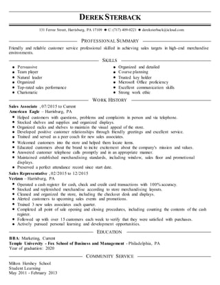 DEREKSTERBACK
131 Ferree Street, Harrisburg, PA 17109 C: (717) 409-0221 dereksterback@icloud.com
PROFESSIONAL SUMMARY
Friendly and reliable customer service professional skilled in achieving sales targets in high-end merchandise
environments.
SKILLS
Persuasive Organized and detailed
Team player Course planning
Natural leader Trusted key holder
Organized Microsoft Office proficiency
Top-rated sales performance Excellent communication skills
Charismatic Strong work ethic
WORK HISTORY
Sales Associate , 07/2015 to Current
American Eagle – Harrisburg, PA
Helped customers with questions, problems and complaints in person and via telephone.
Stocked shelves and supplies and organized displays.
Organized racks and shelves to maintain the visual appeal of the store.
Developed positive customer relationships through friendly greetings and excellent service.
Trained and served as a peer coach for new sales associates.
Welcomed customers into the store and helped them locate items.
Educated customers about the brand to incite excitement about the company's mission and values.
Answered customer telephone calls promptly and in an appropriate manner.
Maintained established merchandising standards, including window, sales floor and promotional
displays.
Preserved a perfect attendance record since start date.
Sales Representative , 02/2015 to 12/2015
Verizon – Harrisburg, PA
Operated a cash register for cash, check and credit card transactions with 100% accuracy.
Stocked and replenished merchandise according to store merchandising layouts.
Cleaned and organized the store, including the checkout desk and displays.
Alerted customers to upcoming sales events and promotions.
Trained 3 new sales associates each quarter.
Completed all point of sale opening and closing procedures, including counting the contents of the cash
register.
Followed up with over 15 customers each week to verify that they were satisfied with purchases.
Actively pursued personal learning and development opportunities.
EDUCATION
BBA: Marketing, Current
Temple University - Fox School of Business and Management - Philadelphia, PA
Year of graduation: 2020
COMMUNITY SERVICE
Milton Hershey School
Student Learning
May 2011 - February 2013
 