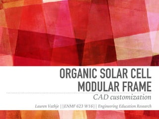ORGANIC SOLAR CELL
MODULAR FRAME
CAD customization
Lauren Vathje ||ENMF 623 W16|| Engineering Education Research
 