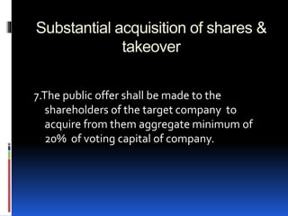 Substantial acquisition of shares &
takeover
7.The public offer shall be made to the
shareholders of the target company to
acquire from them aggregate minimum of
20% of voting capital of company.
 