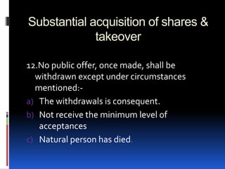 Substantial acquisition of shares &
takeover
12.No public offer, once made, shall be
withdrawn except under circumstances
mentioned:-
a) The withdrawals is consequent.
b) Not receive the minimum level of
acceptances
c) Natural person has died.
 