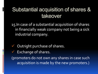 Substantial acquisition of shares &
takeover
15.In case of a substantial acquisition of shares
in financially weak company not being a sick
industrial company.
 Outright purchase of shares.
 Exchange of shares.
(promoters do not own any shares in case such
acquisition is made by the new promoters.)
 