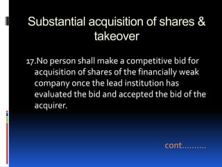 Substantial acquisition of shares &
takeover
17.No person shall make a competitive bid for
acquisition of shares of the financially weak
company once the lead institution has
evaluated the bid and accepted the bid of the
acquirer.
cont……….
 