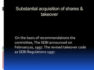 Substantial acquisition of shares &
takeover
On the basis of recommendations the
committee,The SEBI announced on
February20, 1997.The revised takeover code
as SEBI Regulations 1997.
 