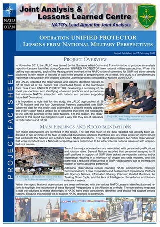 In November 2011, the JALLC was tasked by the Supreme Allied Command Transformation to produce an analysis
report on Lessons Identified during Operation UNIFIED PROTECTOR from national military perspectives. When this
tasking was assigned, each of the Headquarters involved in the NATO chain of command for OUP had either already
published its own report of lessons or was in the process of preparing one. As a result, this study is a complementary
report that is focused on the ongoing Lessons Learned process conducted by Nations during OUP.
The JALLC collected the observations and lessons identified relevant to
NATO from all of the nations that contributed forces to the Combined
Joint Task Force UNIFIED PROTECTOR, developing a summary of na-
tional perspectives and identifying observed practices and procedures
that enhance NATO’s interaction with nations and partners supporting
future NATO missions.
It is important to note that for this study, the JALLC approached all 28
NATO Nations and the four Operational Partners associated with OUP.
When the data for this report was assembled, it became readily apparent
that every Nation had a unique list of concerns that were not necessarily
in line with the priorities of the other Nations. For this reason, the obser-
vations of this report are merged in such a way that they are of relevance
to both Nations and NATO.
PROJECT OVERVIEW
Ten major observations are identified in the report. The fact that much of the data reported has already been ad-
dressed in one or more of the NATO produced documents indicates that these are key focus areas for improvement
that will benefit the Alliance and enhance future NATO operations. This report also contains two “other observations”
that while important from a National Perspective were determined to be either internal national issues or with unspeci-
fied root causes.
Two of the major observations are associated with personnel qualifications
and rotation rates. Several Nations reported that personnel assigned to fill
staff positions in support of OUP often lacked pre-requisite training and/or
experience resulting in a mismatch of people and skills required, and that
there was a reduced effectiveness of OUP Headquarters due to the frequent
rotation of some assigned personnel.
Additional observations include Standing NATO Commitments, Strategic
Communications, Force Preparation and Sustainment, Operational Partners
with Sponsor Nations, Information Sharing, Precision Guided Munitions, Air
Tasking Order Cycle, and the lack of Intelligence, Surveillance and Recon-
naissance assets.
Within the report, National observations are cross-referenced with the various NATO Lessons Identified/Learned re-
ports to highlight the importance of these National Perspectives to the Alliance as a whole. The overarching message
is that the solutions to these challenges in NATO have been consistently identified, and should find support among
Nations, because the national will to support NATO changes is paramount.
MAIN FINDINGS AND RECOMMENDATIONS
The JALLC team during interviews with National
Military Representatives
OPERATION UNIFIED PROTECTOR
LESSONS FROM NATIONAL MILITARY PERSPECTIVES
Report Published on 27 February 2012
PROJECTFACTSHEETPROJECTFACTSHEET
A Norwegian F-16 prepares to launch from Sou-
da Air Base in support of OUP
 