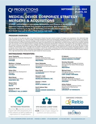 MEDICAL DEVICE CORPORATE STRATEGY:
MERGERS & ACQUISITIONS
Strategic Identification of Appropriate Technologies and Products to Streamline and
Optimize Corporate Growth from Mergers & Acquisitions, Best Practices in
Equitable Valuations on the Buy & Sell-Sides, and Ensuring Due Diligence takes a
Risk-Based Approach to Ensure New Entities Add Value
SEPTEMBER 17-18, 2015
ATLANTA, GA
DISTINGUISHED PRESENTERS:
PROGRAM OVERVIEW:
500 N. DEARBORN STREET, SUITE 500 CHICAGO, IL 60654 (P) 312.822.8100 (F) 312.602.3834 www.q1productions.com
DISTINGUISHED PRESENTERS
More than 16 presenters across the
program will meld perspectives of in-
dustry veterans as well as healthcare
organizations & thought-leaders
OPEN DIALOGUE & GROUP SHARE
Each presentation is followed by
15-20 minutes of open dialogue for
questions and best practices.
CONFERENCE SPONSORS:
16
Jason Topolosky
Senior Director, Business Development
& Strategy
STRYKER
Matthew J. Schopp
Manager, Business Development &
Licensing
MEDTRONIC
Ruben Silva
Senior Business Development
Manager
STRYKER
Mark Boone
Chief Compliance Officer
EXACTECH, INC.
Ramon Chen
VP Marketing
RELTIO
Richard B. Smith
Partner
MCDERMOTT WILL & EMERY
Chris Lyons
Director, Global Business
Development, Spine & Biologics
MEDTRONIC
Gwen Watanabe
Vice President of Business
Development & Technical Resources
TELEFLEX
Dean Nistal
Corporate Development Manager
ALLOSOURCE
Sharad H. Joshi
President & CEO
MICROLINE SURGICAL INC.
Chester J. Hosch
Partner
BURR & FORMAN, LLP
Scott Andrew Sher
Partner
WILSON SONSINI GOODRICH &
ROSATI
PJ Bullock
Business Development Manager
VARIAN MEDICAL SYSTEMS
Veronica Descotte
Senior Manager Strategy & Portfolio
Management & Patient Monitoring &
Recovery
MEDTRONIC
Michael Innes
Managing Director—Healthcare
Investment Banking
CARY STREET PARTNERS
Girish Gangadharan
Manager, Corporate Strategy &
Development at Analogic Corporation
ANALOGIC
Arthur Erdman
Director, Medical Devices Center,
Department of Mechanical
Engineering
UNIVERSITY OF MINNESOTA
Over the course of the past two years, the medical device industry has seen record numbers of mergers and acquisitions, from extremely large
scale corporate buy-outs, to a host of smaller corporate acquisitions which are dramatically changing the landscape of the industry. As organiza-
tions continue to leverage this corporate strategy in order to continue the growth and profitability of corporations, it is important to recognize trends
and best practices, to ensure that all acquired entities match the overall aims of the organization and add accretive value to the company. Building
upon the success of the Q1 Medical Device Corporate Strategy & Business Development conference, this program will bring together leaders in
the industry to discuss and debate the future of M&A within medical device & diagnostic corporations. Sessions will be led by high level industry
leaders, who will provide vision and insight into this rapidly evolving market, allowing a unique opportunity for industry executives to gather in order
to discuss recent trends and to understand the direction in which this market is focused. From keynote presentations highlighting future market
growth and unique opportunities in disruptive technologies that complement existing portfolio’s to the international landscape of product develop-
ment, high level executives will illuminate the path forward for future success.
 