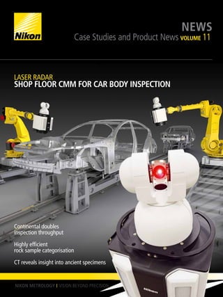 NIKON METROLOGY NEWS
Case Studies and Product News VOLUME 11
Continental doubles
inspection throughput
Highly efficient
rock sample categorisation
CT reveals insight into ancient specimens
LASER RADAR
SHOP FLOOR CMM FOR CAR BODY INSPECTION
 