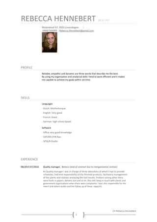 CV Rebecca Hennebert
1
REBECCA HENNEBERT °28/11/1973
Molendreef 67, 9920 Lovendegem |
0468/346089 | Rebecca.Hennebert@gmail.com
PROFILE
Reliable, empathic and dynamic are three words that describe me the best.
By using my organization and analytical skills I tend to work efficient and it makes
me capable to achieve my goals within set time.
SKILLS
Languages
· Dutch: Mothertonque
· English: Very good
· French: Good
· German: high school based
Software
· Office very good knowledge
· SAP/MS DYN Nav
· SPSS/R-Studio
EXPERIENCE
08/2015-07/2016 Quality manager, Belasco (end of contract due to reorganization section)
As Quality manager I was in charge of three laboratory of which I had to provide
schedules, had end responsibility of the finished products, faciliatory management
of the plants and statistic analysing the test results. Problem solving when there
were faults in papers, delivery lost and so on. Also did I keep in touch with clients and
government organizations when there were complaints. I was also responsible for the
intern and extern audits and the follow up of these rapports.
 