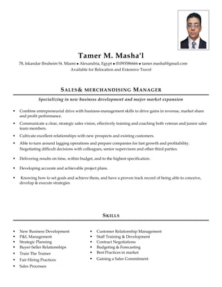 Tamer M. Masha'l
78, Iskandar Ibraheim St. Miami  Alexandria, Egypt  01093586666  tamer.mashal@gmail.com
Available for Relocation and Extensive Travel
SALES& MERCHANDISING MANAGER
Specializing in new business development and major market expansion
 Combine entrepreneurial drive with business-management skills to drive gains in revenue, market share
and profit performance.
 Communicate a clear, strategic sales vision, effectively training and coaching both veteran and junior sales
team members.
 Cultivate excellent relationships with new prospects and existing customers.
 Able to turn around lagging operations and prepare companies for fast growth and profitability.
Negotiating difficult decisions with colleagues, senior supervisors and other third parties.
 Delivering results on time, within budget, and to the highest specification.
 Developing accurate and achievable project plans.
 Knowing how to set goals and achieve them, and have a proven track record of being able to conceive,
develop & execute strategies
SKILLS
 New Business Development
 P&L Management
 Strategic Planning
 Buyer-Seller Relationships
 Train The Trainer
 Fair Hiring Practices
 Sales Processes
 Customer Relationship Management
 Staff Training & Development
 Contract Negotiations
 Budgeting & Forecasting
 Best Practices in market
 Gaining a Sales Commitment
 
