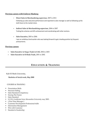 Previous careers with Unilever Mashreq:
- Direct Sales & Merchandising supervisor, 2007 to 2011
Following up sales executive performance and reported to sales manager as well as following up the
shelf share to the market share.
- Indirect Sales & Merchandising supervisor, 2006 to 2007
Trailing the schemes and KPIs achievement and coordinating with other sections.
- Sales Executive, 2003 to 2006
I was an ambitious hard worker who was looking forward to get a leading position by frequent
achievements.
Previous careers:
- Sales Executive in Soqya Trade in UAE, 2002 to 2003
- Sales Executive in El Hoda Trade, 2001 to 2002
EDUCATION & TRAINING
Kafr El Sheik University,
Bachelor of Social work, May 2000
COURSES & TRAINING:
 Presentation Skills
 Structure Selling
 Sales Standard Competency
 Seizing The Future
 Sales Standard
 I.C.D.L Certificate from Alexandria University may 2003.
 ( First Time Manager )
 Customer Development Professional skills
 Information Management
 Win with Customer
 Standard of leadership
 