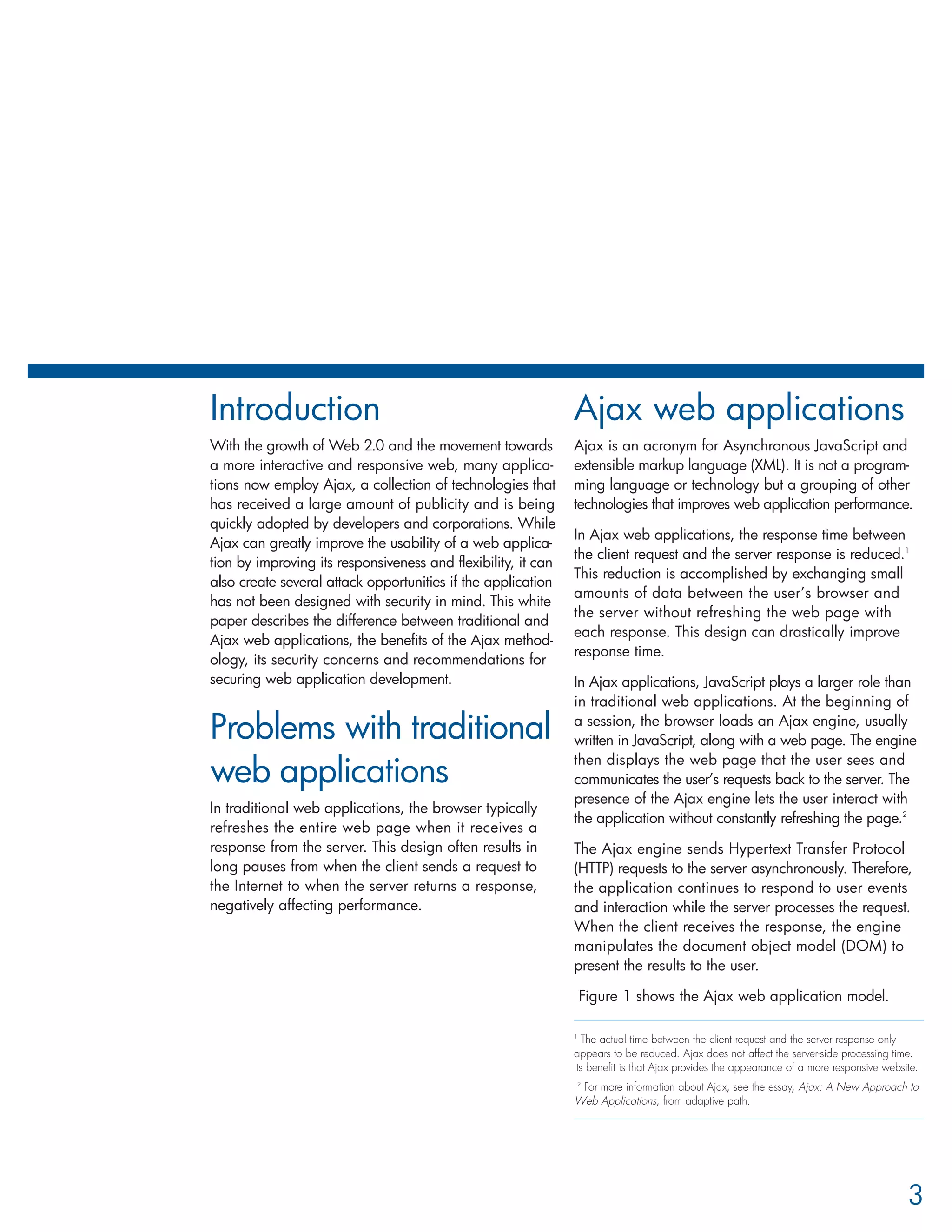 Introduction                                                   Ajax web applications
With the growth of Web 2.0 and the movement towards            Ajax is an acronym for Asynchronous JavaScript and
a more interactive and responsive web, many applica-           extensible markup language (XML). It is not a program-
tions now employ Ajax, a collection of technologies that       ming language or technology but a grouping of other
has received a large amount of publicity and is being          technologies that improves web application performance.
quickly adopted by developers and corporations. While
                                                               In Ajax web applications, the response time between
Ajax can greatly improve the usability of a web applica-
                                                               the client request and the server response is reduced.1
tion by improving its responsiveness and flexibility, it can
                                                               This reduction is accomplished by exchanging small
also create several attack opportunities if the application
                                                               amounts of data between the user’s browser and
has not been designed with security in mind. This white
                                                               the server without refreshing the web page with
paper describes the difference between traditional and
                                                               each response. This design can drastically improve
Ajax web applications, the benefits of the Ajax method-
                                                               response time.
ology, its security concerns and recommendations for
securing web application development.                          In Ajax applications, JavaScript plays a larger role than
                                                               in traditional web applications. At the beginning of

Problems with traditional                                      a session, the browser loads an Ajax engine, usually
                                                               written in JavaScript, along with a web page. The engine
                                                               then displays the web page that the user sees and
web applications                                               communicates the user’s requests back to the server. The
                                                               presence of the Ajax engine lets the user interact with
In traditional web applications, the browser typically
                                                               the application without constantly refreshing the page.2
refreshes the entire web page when it receives a
response from the server. This design often results in         The Ajax engine sends Hypertext Transfer Protocol
long pauses from when the client sends a request to            (HTTP) requests to the server asynchronously. Therefore,
the Internet to when the server returns a response,            the application continues to respond to user events
negatively affecting performance.                              and interaction while the server processes the request.
                                                               When the client receives the response, the engine
                                                               manipulates the document object model (DOM) to
                                                               present the results to the user.

                                                                Figure 1 shows the Ajax web application model.

                                                               1
                                                                  The actual time between the client request and the server response only
                                                               appears to be reduced. Ajax does not affect the server-side processing time.
                                                               Its benefit is that Ajax provides the appearance of a more responsive website.
                                                               2
                                                                 For more information about Ajax, see the essay, Ajax: A New Approach to
                                                               Web Applications, from adaptive path.




                                                                                                                                          3
 