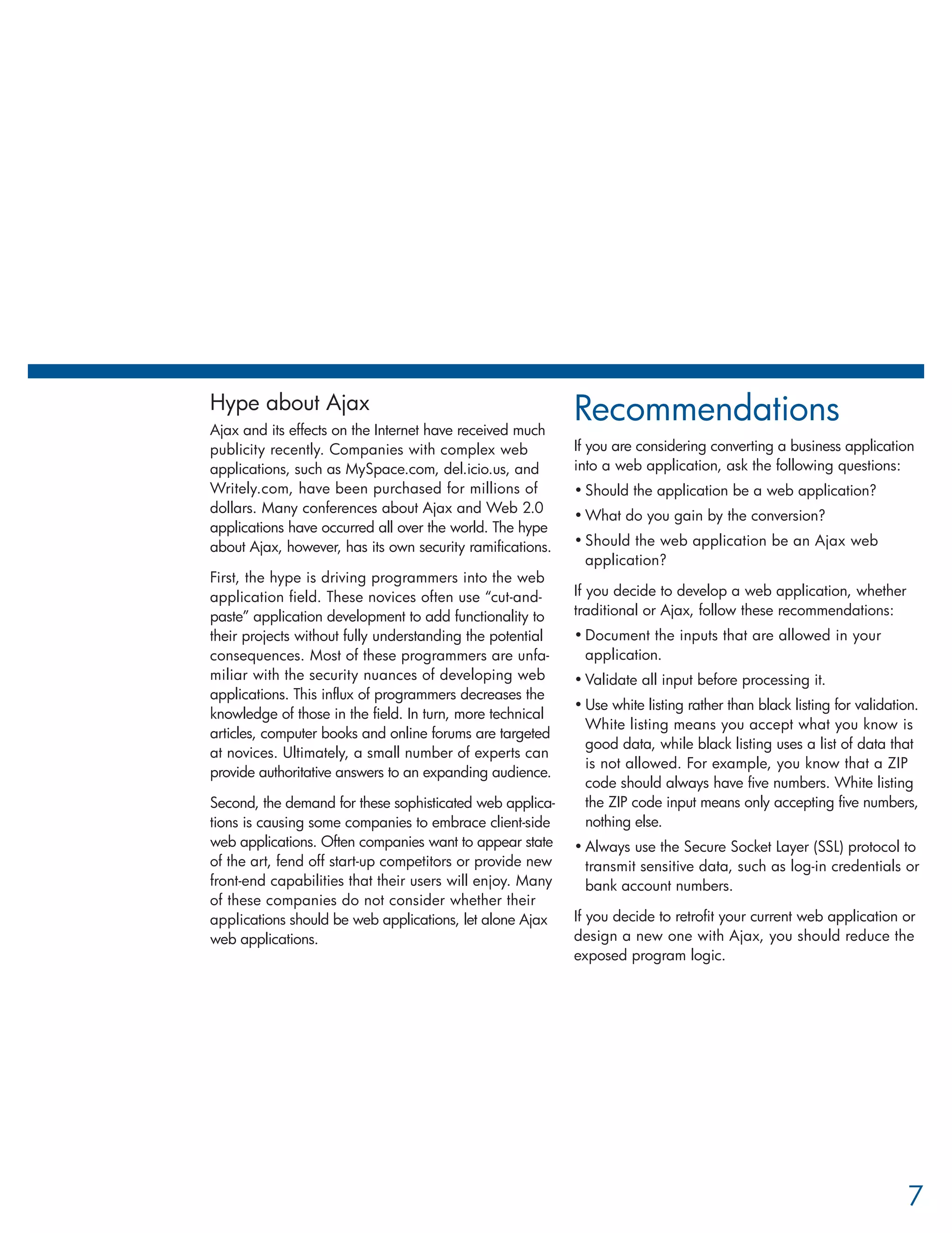 Hype about Ajax                                            Recommendations
Ajax and its effects on the Internet have received much
publicity recently. Companies with complex web             If you are considering converting a business application
applications, such as MySpace.com, del.icio.us, and        into a web application, ask the following questions:
Writely.com, have been purchased for millions of           • Should the application be a web application?
dollars. Many conferences about Ajax and Web 2.0
                                                           • What do you gain by the conversion?
applications have occurred all over the world. The hype
about Ajax, however, has its own security ramifications.   • Should the web application be an Ajax web
                                                             application?
First, the hype is driving programmers into the web
application field. These novices often use “cut-and-       If you decide to develop a web application, whether
paste” application development to add functionality to     traditional or Ajax, follow these recommendations:
their projects without fully understanding the potential   • Document the inputs that are allowed in your
consequences. Most of these programmers are unfa-            application.
miliar with the security nuances of developing web         • Validate all input before processing it.
applications. This influx of programmers decreases the
                                                           • Use white listing rather than black listing for validation.
knowledge of those in the field. In turn, more technical
                                                             White listing means you accept what you know is
articles, computer books and online forums are targeted
                                                             good data, while black listing uses a list of data that
at novices. Ultimately, a small number of experts can
                                                             is not allowed. For example, you know that a ZIP
provide authoritative answers to an expanding audience.
                                                             code should always have five numbers. White listing
Second, the demand for these sophisticated web applica-      the ZIP code input means only accepting five numbers,
tions is causing some companies to embrace client-side       nothing else.
web applications. Often companies want to appear state     • Always use the Secure Socket Layer (SSL) protocol to
of the art, fend off start-up competitors or provide new     transmit sensitive data, such as log-in credentials or
front-end capabilities that their users will enjoy. Many     bank account numbers.
of these companies do not consider whether their
applications should be web applications, let alone Ajax    If you decide to retrofit your current web application or
web applications.                                          design a new one with Ajax, you should reduce the
                                                           exposed program logic.




                                                                                                                      7
 