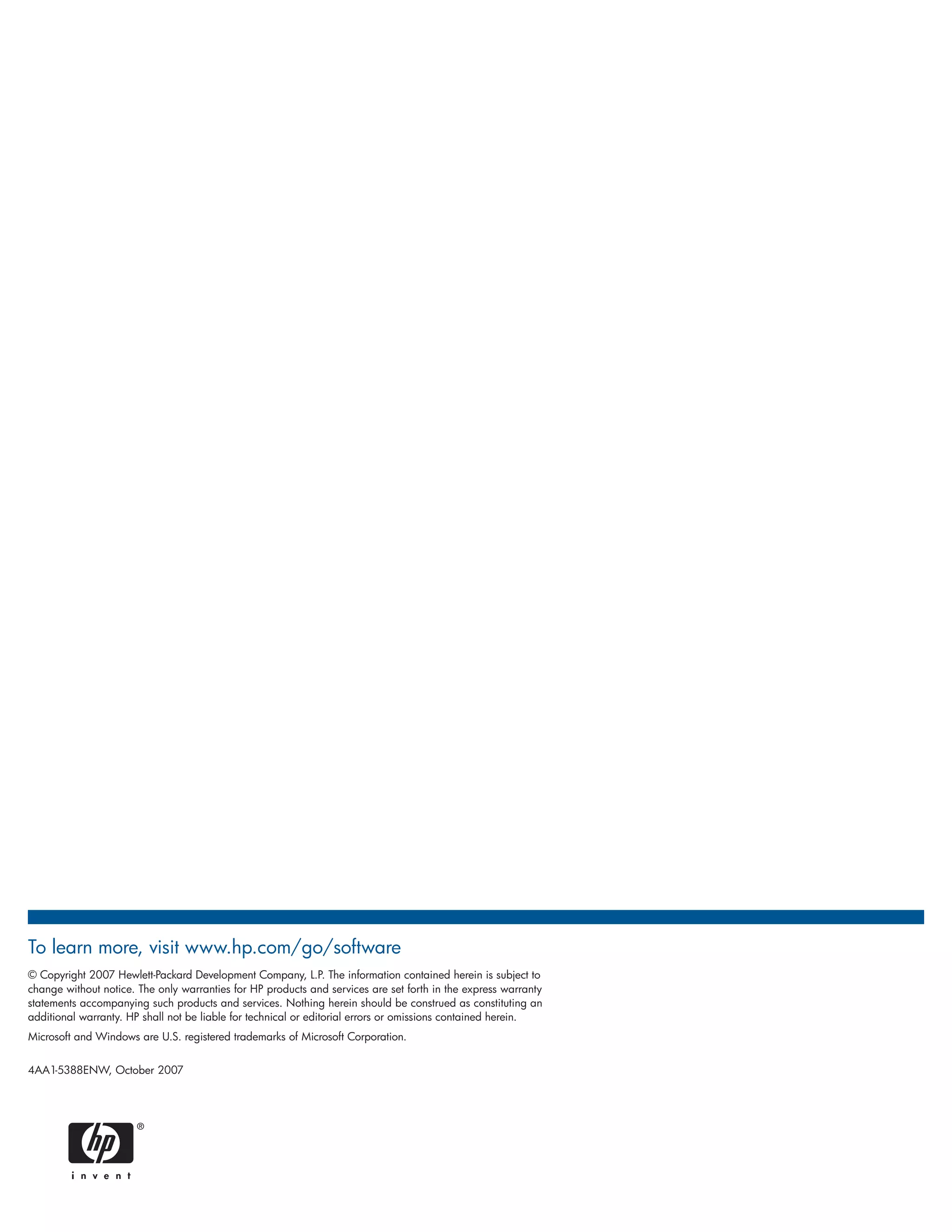 To learn more, visit www.hp.com/go/software
© Copyright 2007 Hewlett-Packard Development Company, L.P. The information contained herein is subject to
change without notice. The only warranties for HP products and services are set forth in the express warranty
statements accompanying such products and services. Nothing herein should be construed as constituting an
additional warranty. HP shall not be liable for technical or editorial errors or omissions contained herein.
Microsoft and Windows are U.S. registered trademarks of Microsoft Corporation.


4AA1-5388ENW, October 2007
 