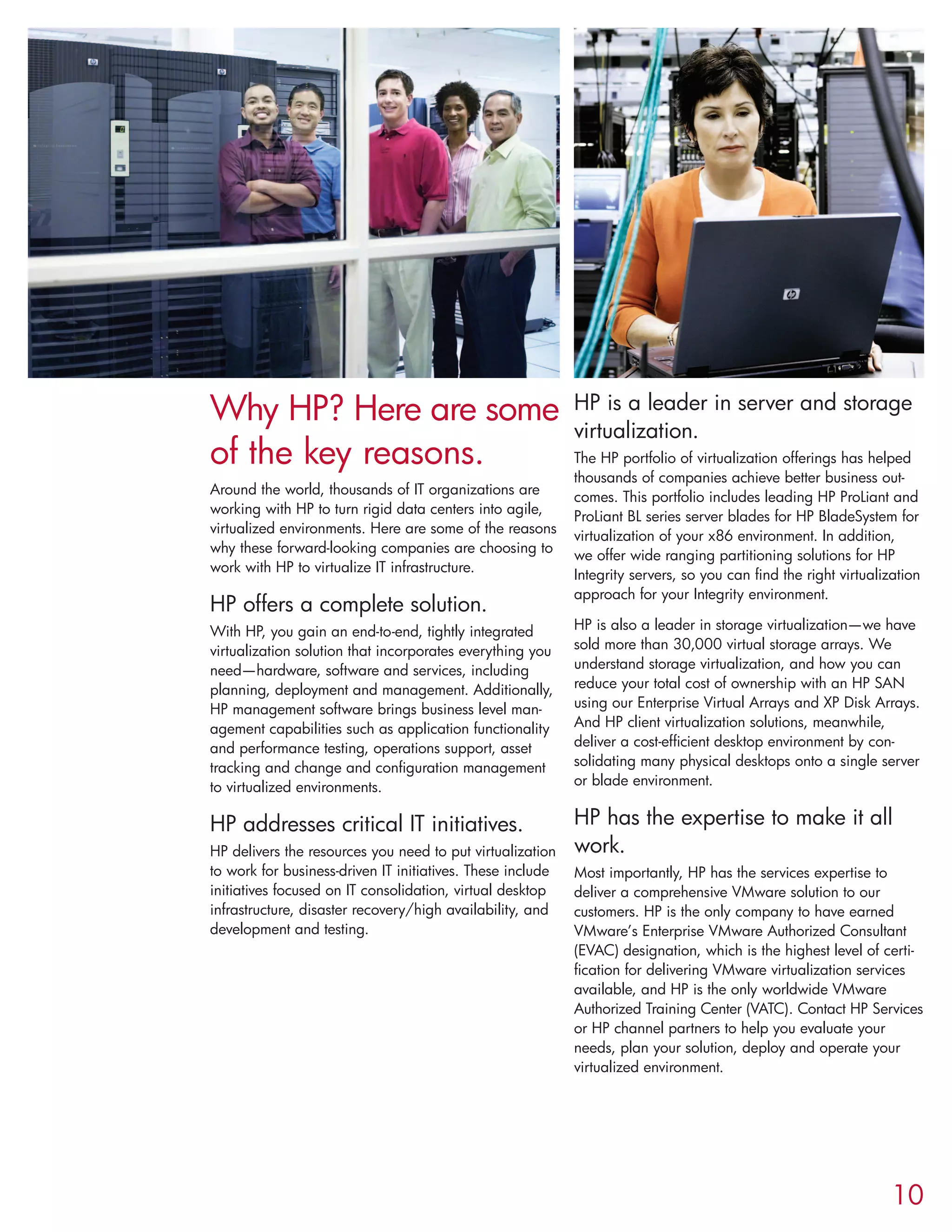 Why HP? Here are some
of the key reasons.
Around the world, thousands of IT organizations are
working with HP to turn rigid data centers into agile,
virtualized environments. Here are some of the reasons
why these forward-looking companies are choosing to
work with HP to virtualize IT infrastructure.
HP offers a complete solution.
With HP, you gain an end-to-end, tightly integrated
virtualization solution that incorporates everything you
need—hardware, software and services, including
planning, deployment and management. Additionally,
HP management software brings business level man-
agement capabilities such as application functionality
and performance testing, operations support, asset
tracking and change and configuration management
to virtualized environments.
HP addresses critical IT initiatives.
HP delivers the resources you need to put virtualization
to work for business-driven IT initiatives. These include
initiatives focused on IT consolidation, virtual desktop
infrastructure, disaster recovery/high availability, and
development and testing.
HP is a leader in server and storage
virtualization.
The HP portfolio of virtualization offerings has helped
thousands of companies achieve better business out-
comes. This portfolio includes leading HP ProLiant and
ProLiant BL series server blades for HP BladeSystem for
virtualization of your x86 environment. In addition,
we offer wide ranging partitioning solutions for HP
Integrity servers, so you can find the right virtualization
approach for your Integrity environment.
HP is also a leader in storage virtualization—we have
sold more than 30,000 virtual storage arrays. We
understand storage virtualization, and how you can
reduce your total cost of ownership with an HP SAN
using our Enterprise Virtual Arrays and XP Disk Arrays.
And HP client virtualization solutions, meanwhile,
deliver a cost-efficient desktop environment by con-
solidating many physical desktops onto a single server
or blade environment.
HP has the expertise to make it all
work.
Most importantly, HP has the services expertise to
deliver a comprehensive VMware solution to our
customers. HP is the only company to have earned
VMware’s Enterprise VMware Authorized Consultant
(EVAC) designation, which is the highest level of certi-
fication for delivering VMware virtualization services
available, and HP is the only worldwide VMware
Authorized Training Center (VATC). Contact HP Services
or HP channel partners to help you evaluate your
needs, plan your solution, deploy and operate your
virtualized environment.
10
 