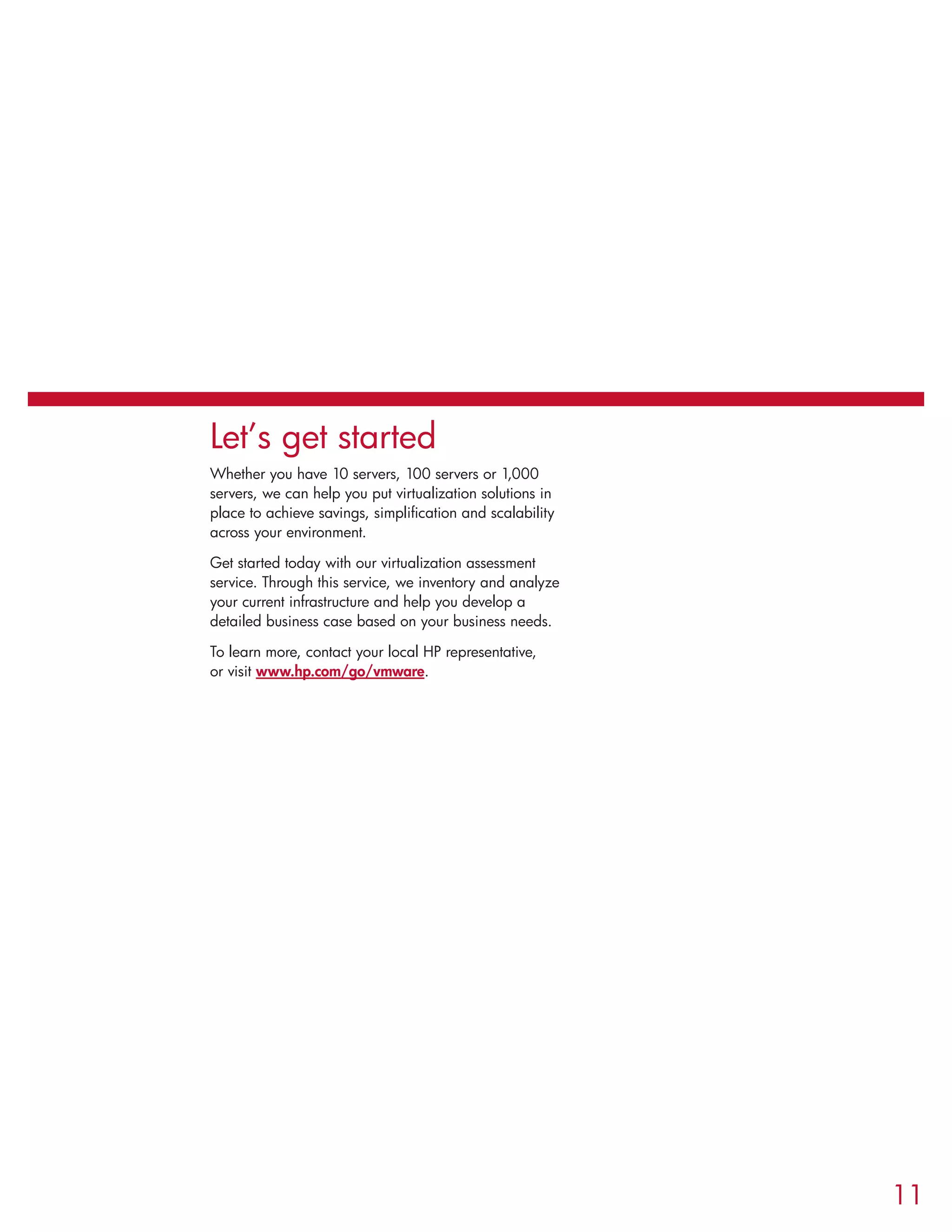 Let’s get started
Whether you have 10 servers, 100 servers or 1,000
servers, we can help you put virtualization solutions in
place to achieve savings, simplification and scalability
across your environment.
Get started today with our virtualization assessment
service. Through this service, we inventory and analyze
your current infrastructure and help you develop a
detailed business case based on your business needs.
To learn more, contact your local HP representative,
or visit www.hp.com/go/vmware.
11
 
