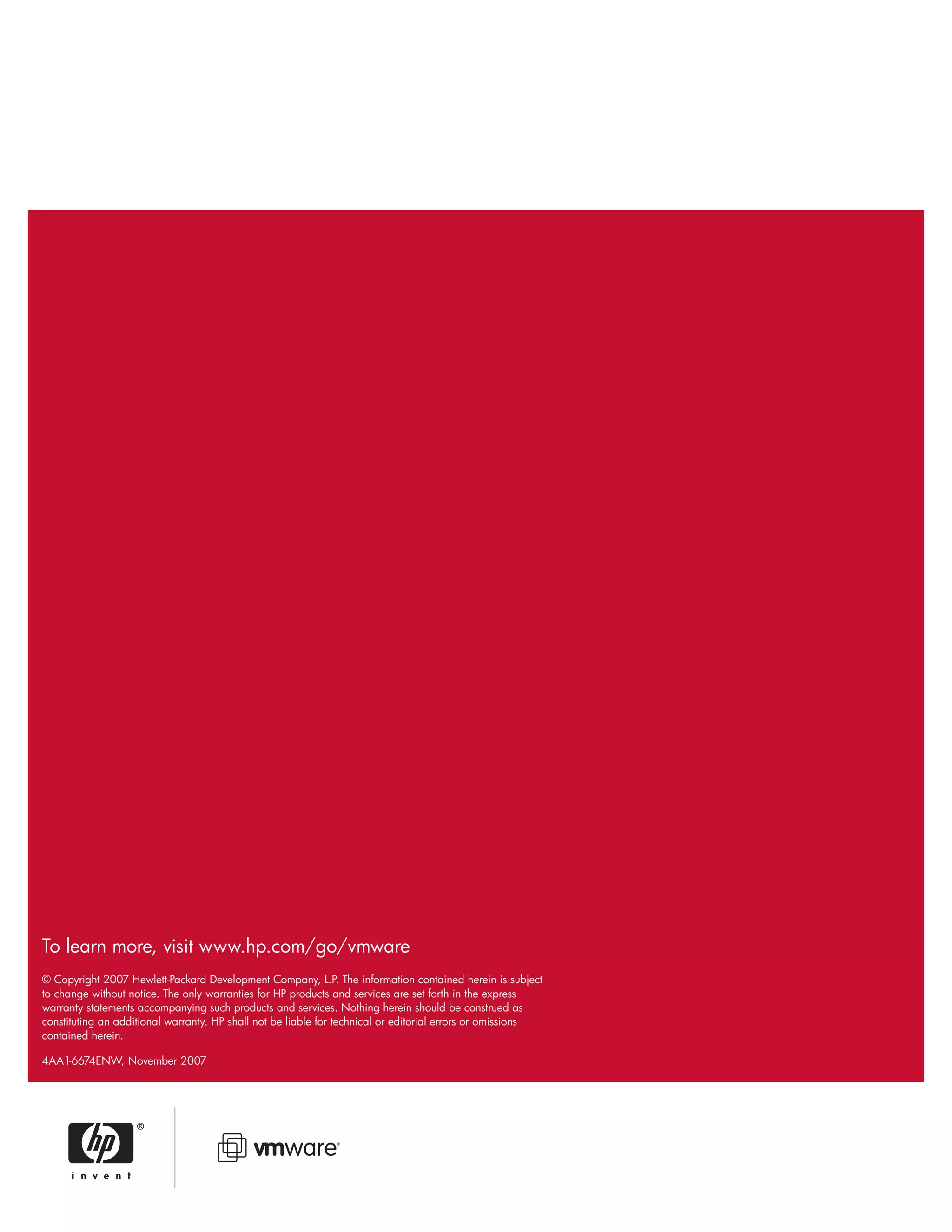 To learn more, visit www.hp.com/go/vmware
© Copyright 2007 Hewlett-Packard Development Company, L.P. The information contained herein is subject
to change without notice. The only warranties for HP products and services are set forth in the express
warranty statements accompanying such products and services. Nothing herein should be construed as
constituting an additional warranty. HP shall not be liable for technical or editorial errors or omissions
contained herein.
4AA1-6674ENW, November 2007
 