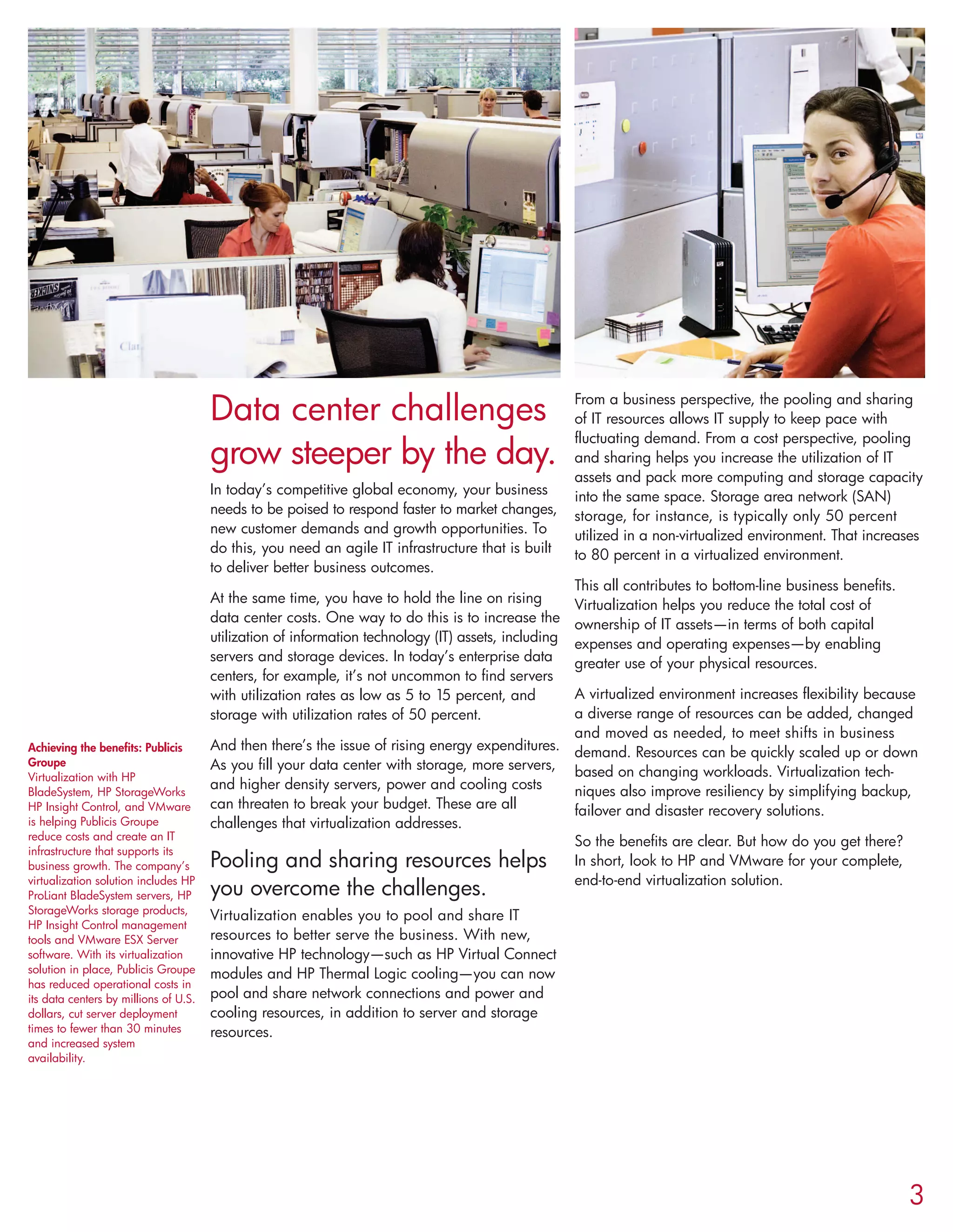 Data center challenges
grow steeper by the day.
In today’s competitive global economy, your business
needs to be poised to respond faster to market changes,
new customer demands and growth opportunities. To
do this, you need an agile IT infrastructure that is built
to deliver better business outcomes.
At the same time, you have to hold the line on rising
data center costs. One way to do this is to increase the
utilization of information technology (IT) assets, including
servers and storage devices. In today’s enterprise data
centers, for example, it’s not uncommon to find servers
with utilization rates as low as 5 to 15 percent, and
storage with utilization rates of 50 percent.
And then there’s the issue of rising energy expenditures.
As you fill your data center with storage, more servers,
and higher density servers, power and cooling costs
can threaten to break your budget. These are all
challenges that virtualization addresses.
Pooling and sharing resources helps
you overcome the challenges.
Virtualization enables you to pool and share IT
resources to better serve the business. With new,
innovative HP technology—such as HP Virtual Connect
modules and HP Thermal Logic cooling—you can now
pool and share network connections and power and
cooling resources, in addition to server and storage
resources.
From a business perspective, the pooling and sharing
of IT resources allows IT supply to keep pace with
fluctuating demand. From a cost perspective, pooling
and sharing helps you increase the utilization of IT
assets and pack more computing and storage capacity
into the same space. Storage area network (SAN)
storage, for instance, is typically only 50 percent
utilized in a non-virtualized environment. That increases
to 80 percent in a virtualized environment.
This all contributes to bottom-line business benefits.
Virtualization helps you reduce the total cost of
ownership of IT assets—in terms of both capital
expenses and operating expenses—by enabling
greater use of your physical resources.
A virtualized environment increases flexibility because
a diverse range of resources can be added, changed
and moved as needed, to meet shifts in business
demand. Resources can be quickly scaled up or down
based on changing workloads. Virtualization tech-
niques also improve resiliency by simplifying backup,
failover and disaster recovery solutions.
So the benefits are clear. But how do you get there?
In short, look to HP and VMware for your complete,
end-to-end virtualization solution.
3
Achieving the benefits: Publicis
Groupe
Virtualization with HP
BladeSystem, HP StorageWorks
HP Insight Control, and VMware
is helping Publicis Groupe
reduce costs and create an IT
infrastructure that supports its
business growth. The company’s
virtualization solution includes HP
ProLiant BladeSystem servers, HP
StorageWorks storage products,
HP Insight Control management
tools and VMware ESX Server
software. With its virtualization
solution in place, Publicis Groupe
has reduced operational costs in
its data centers by millions of U.S.
dollars, cut server deployment
times to fewer than 30 minutes
and increased system
availability.
 