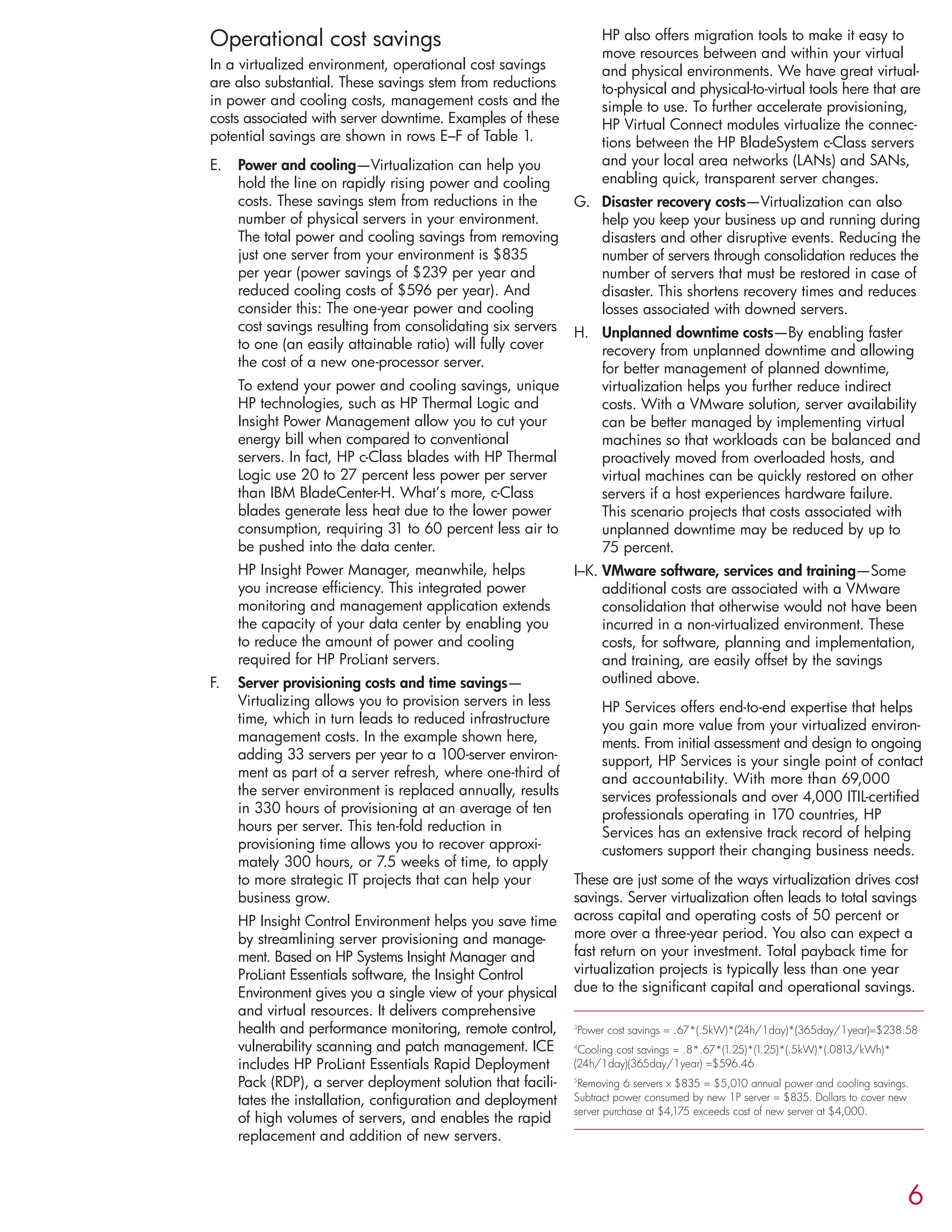 Operational cost savings
In a virtualized environment, operational cost savings
are also substantial. These savings stem from reductions
in power and cooling costs, management costs and the
costs associated with server downtime. Examples of these
potential savings are shown in rows E–F of Table 1.
E. Power and cooling—Virtualization can help you
hold the line on rapidly rising power and cooling
costs. These savings stem from reductions in the
number of physical servers in your environment.
The total power and cooling savings from removing
just one server from your environment is $835
per year (power savings of $239 per year and
reduced cooling costs of $596 per year). And
consider this: The one-year power and cooling
cost savings resulting from consolidating six servers
to one (an easily attainable ratio) will fully cover
the cost of a new one-processor server.
To extend your power and cooling savings, unique
HP technologies, such as HP Thermal Logic and
Insight Power Management allow you to cut your
energy bill when compared to conventional
servers. In fact, HP c-Class blades with HP Thermal
Logic use 20 to 27 percent less power per server
than IBM BladeCenter-H. What’s more, c-Class
blades generate less heat due to the lower power
consumption, requiring 31 to 60 percent less air to
be pushed into the data center.
HP Insight Power Manager, meanwhile, helps
you increase efficiency. This integrated power
monitoring and management application extends
the capacity of your data center by enabling you
to reduce the amount of power and cooling
required for HP ProLiant servers.
F. Server provisioning costs and time savings—
Virtualizing allows you to provision servers in less
time, which in turn leads to reduced infrastructure
management costs. In the example shown here,
adding 33 servers per year to a 100-server environ-
ment as part of a server refresh, where one-third of
the server environment is replaced annually, results
in 330 hours of provisioning at an average of ten
hours per server. This ten-fold reduction in
provisioning time allows you to recover approxi-
mately 300 hours, or 7.5 weeks of time, to apply
to more strategic IT projects that can help your
business grow.
HP Insight Control Environment helps you save time
by streamlining server provisioning and manage-
ment. Based on HP Systems Insight Manager and
ProLiant Essentials software, the Insight Control
Environment gives you a single view of your physical
and virtual resources. It delivers comprehensive
health and performance monitoring, remote control,
vulnerability scanning and patch management. ICE
includes HP ProLiant Essentials Rapid Deployment
Pack (RDP), a server deployment solution that facili-
tates the installation, configuration and deployment
of high volumes of servers, and enables the rapid
replacement and addition of new servers.
HP also offers migration tools to make it easy to
move resources between and within your virtual
and physical environments. We have great virtual-
to-physical and physical-to-virtual tools here that are
simple to use. To further accelerate provisioning,
HP Virtual Connect modules virtualize the connec-
tions between the HP BladeSystem c-Class servers
and your local area networks (LANs) and SANs,
enabling quick, transparent server changes.
G. Disaster recovery costs—Virtualization can also
help you keep your business up and running during
disasters and other disruptive events. Reducing the
number of servers through consolidation reduces the
number of servers that must be restored in case of
disaster. This shortens recovery times and reduces
losses associated with downed servers.
H. Unplanned downtime costs—By enabling faster
recovery from unplanned downtime and allowing
for better management of planned downtime,
virtualization helps you further reduce indirect
costs. With a VMware solution, server availability
can be better managed by implementing virtual
machines so that workloads can be balanced and
proactively moved from overloaded hosts, and
virtual machines can be quickly restored on other
servers if a host experiences hardware failure.
This scenario projects that costs associated with
unplanned downtime may be reduced by up to
75 percent.
I–K. VMware software, services and training—Some
additional costs are associated with a VMware
consolidation that otherwise would not have been
incurred in a non-virtualized environment. These
costs, for software, planning and implementation,
and training, are easily offset by the savings
outlined above.
HP Services offers end-to-end expertise that helps
you gain more value from your virtualized environ-
ments. From initial assessment and design to ongoing
support, HP Services is your single point of contact
and accountability. With more than 69,000
services professionals and over 4,000 ITIL-certified
professionals operating in 170 countries, HP
Services has an extensive track record of helping
customers support their changing business needs.
These are just some of the ways virtualization drives cost
savings. Server virtualization often leads to total savings
across capital and operating costs of 50 percent or
more over a three-year period. You also can expect a
fast return on your investment. Total payback time for
virtualization projects is typically less than one year
due to the significant capital and operational savings.
3
Power cost savings = .67*(.5kW)*(24h/1day)*(365day/1year)=$238.58
4
Cooling cost savings = .8*.67*(1.25)*(1.25)*(.5kW)*(.0813/kWh)*
(24h/1day)(365day/1year) =$596.46
5
Removing 6 servers x $835 = $5,010 annual power and cooling savings.
Subtract power consumed by new 1P server = $835. Dollars to cover new
server purchase at $4,175 exceeds cost of new server at $4,000.
6
 