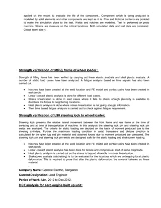 applied on the model to evaluate the life of the component.. Component which is being analyzed is
modelled by solid elements and other components are kept as it is. Pins and frictional contacts are provided
to make the simulation close to the test. Welds and notches are modelled. Test is performed on proto
machine. Strains are measure on the critical locations. Both simulation data and test data are correlated.
Global team size 4.
Strength verification of lifting frame of wheel loader :
Strength of lifting frame has been verified by carrying out linear elastic analysis and ideal plastic analysis. A
number of static load cases have been analyzed. A fatigue analysis based on time signals has also been
carried out.
 Notches have been created at the weld location and FE model and contact pairs have been created in
workbench
 Linear contact elastic analysis is done for different load cases.
 Stress linearization is done in load cases where it fails to check enough plasticity is available to
distribute the forces to neighboring locations.
 Ideal plastic analysis is done where stress linearization is not giving enough information.
 Then time based fatigue analysis is carried out to check against fatigue requirement.
Strength verification of L90 steering lock to wheel loader:
Steering lock prevents the relative lateral movement between the front frame and rear frame at the time of
servicing and at time of transportation of machine. In this analysis the steering lock pin and steering lock pin
welds are analyzed. The criteria for static loading are decided on the basis of moment produced due to the
steering cylinders. Further the maximum loading condition in axial, transverse and oblique direction is
calculated for the given lug and pin material and obtained forces due to moment produced are compared. The
steering lock pin and steering lock pin welds are designed safe for the static loading and shakedown loading.
 Notches have been created at the weld location and FE model and contact pairs have been created in
workbench
 Linear contact elastic analysis has been done for tensile and compressive load of same magnitude.
 Ideal plastic analysis is carried out as the stress is beyond allowable in stress linearization
 Shakedown analysis (ratchetting) is to be evaluated for the locations which are undergoing local plastic
deformation. This is required to prove that after the plastic deformation, the material behaves as linear
material.
.
Company Name: General Electric, Bangalore
Current Designation: Lead Engineer
Period of Work: Mar, 2012 to Dec 2012.
HCF analysis for aero engine built up unit:
 