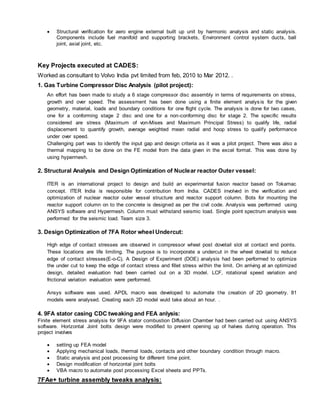  Structural verification for aero engine external built up unit by harmonic analysis and static analysis.
Components include fuel manifold and supporting brackets, Environment control system ducts, ball
joint, axial joint, etc.
Key Projects executed at CADES:
Worked as consultant to Volvo India pvt limited from feb, 2010 to Mar 2012. .
1. Gas Turbine Compressor Disc Analysis (pilot project):
An effort has been made to study a 6 stage compressor disc assembly in terms of requirements on stress,
growth and over speed. The assessment has been done using a finite element analysis for the given
geometry, material, loads and boundary conditions for one flight cycle. The analysis is done for two cases,
one for a conforming stage 2 disc and one for a non-conforming disc for stage 2. The specific results
considered are stress (Maximum of von-Mises and Maximum Principal Stress) to qualify life, radial
displacement to quantify growth, average weighted mean radial and hoop stress to qualify performance
under over speed.
Challenging part was to identify the input gap and design criteria as it was a pilot project. There was also a
thermal mapping to be done on the FE model from the data given in the excel format. This was done by
using hypermesh.
2. Structural Analysis and Design Optimization of Nuclear reactor Outer vessel:
ITER is an international project to design and build an experimental fusion reactor based on Tokamac
concept. ITER India is responsible for contribution from India. CADES involved in the verification and
optimization of nuclear reactor outer vessel structure and reactor support column. Bots for mounting the
reactor support column on to the concrete is designed as per the civil code. Analysis was performed using
ANSYS software and Hypermesh. Column must withstand seismic load. Single point spectrum analysis was
performed for the seismic load. Team size 3.
3. Design Optimization of 7FA Rotor wheel Undercut:
High edge of contact stresses are observed in compressor wheel post dovetail slot at contact end points.
These locations are life limiting. The purpose is to incorporate a undercut in the wheel dovetail to reduce
edge of contact stresses(E-o-C). A Design of Experiment (DOE) analysis had been performed to optimize
the under cut to keep the edge of contact stress and fillet stress within the limit. On arriving at an optimized
design, detailed evaluation had been carried out on a 3D model. LCF, rotational speed variation and
frictional variation evaluation were performed.
Ansys software was used. APDL macro was developed to automate the creation of 2D geometry. 81
models were analysed. Creating each 2D model wuld take about an hour. .
4. 9FA stator casing CDC tweaking and FEA anlysis:
Finite element stress analysis for 9FA stator combustion Diffusion Chamber had been carried out using ANSYS
software. Horizontal Joint bolts design were modified to prevent opening up of halves during operation. This
project involves
 setting up FEA model
 Applying mechanical loads, thermal loads, contacts and other boundary condition through macro.
 Static analysis and post processing for different time point.
 Design modification of horizontal joint bolts
 VBA macro to automate post processing Excel sheets and PPTs.
7FAe+ turbine assembly tweaks analysis:
 