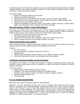 The tweaking analysis of turbine wheel assembly was done to include the latest geometry details and updated
material properties. It also includes standardizing method for 2D bolt modeling and applying contacts at rabbet
interferences & bolts and bolt holes locations.
The analysis involves,
 Creating 2D assembly model from 3D UG model
 Meshing using ANSYS preprocessor
 Calculating bolt thickness and thickness for the portions, which do not have, hoop capability.
 Applying thermal inputs, material properties, contacts, loads and boundary condition through macro.
 Running the analysis for different mission cycles.
 Elaborative documentation of geometry details, contact details, analysis assumption, material property
graphs, joint characteristics study, result plots and all other input detail.
Bolt hole Analysis of 6FAe+ Turbine Wheel Stage 1:
This project was initiated during a manufacturing issue in France on the Turbine wheel stage 1 counter bore.
During manufacture a hole larger than specified was made, thus additional removal of material expected to
wheel life. Hence analysis of this location is carried out on 3d FEA model. Project involves,
 Disfeaturing and chunking UG model to suite FEA model
 FEA model generation Using ANSYS meshing
 Application of bolt pretension ,loads, Boundary condition and contact through macros
 Study of stresses around bolt hole and rabbet for different time points.
Hydro turbine Bottom ring analysis:
Stress and buckling analysis of bottom ring had been carried out to check the structure's safety under the given
loading conditions. We have modified the web for better stiffening of the structure.
It involves
 UG model chunking
 FE model preparation using ANSYS preprocessor (Solid 92)
 Designing the rib
 Applying loads and boundary condition through macro for different operating conditions.
 Checking bulking strength of bottom ring using eigen value buckling analysis
Centrifugal compressor impeller structural Analysis:
The objective of the analysis is to perform stress analysis of impeller to determine structure's safety level,
subjected to various rotating speeds and due to interference at impeller bore length with reference to material's
allowable stress limits.
The analysis involves,
 preparing sector model of impeller using UG chunking
 Preparation of FE model using ANSYS preprocessor (SOLID92 element)
 Application loads, boundary condition and contacts for different operating conditions
 Evaluating natural frequencies and
 The modal shape
M. Tech THESIS DESCRIPTION:
Title: Neuro fuzzy based Fault diagnosis system for robot Manipulator
Description: The robot manipulators are often sent to work in hazardous work environment where humans
difficult or impossible to work. Unexpected repairs in these places results in loss of time, money and causes
danger to the environment. Hence, a robust fault diagnosis system has been proposed based on hybrid of
neural network, an online approximate of the robot behavior, and fuzzy logic, a rule based knowledge base
system for decision making, to identify and isolate the fault in online. Simulation of this work has been done by
mathematical modeling of the SCORBOT ER- 5 u robot using MATLAB and C++ coding and MATLAB
SIMULINK to illustrate the effectiveness of the proposed approach.
 