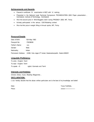 Achievements and Awards
 Passed in certificate ‘ B ’ examination in NCC with ‘ A ‘ ranking
 Presented in the National Level Technical Symposium TECHNOVATION 2003 Paper presentation ,
Coimbatore institute of Technology, Coimbatore
 Won the second prize in Mind Bogglers event during PRODIGY 2005, NIT, Trichy
 Actively participated in the various CAD Modeling contest
 Won the first prize in weight lifting in Annual sports, NIT, Trichy
Personal Details
Date of Birth: 12th May 1983
Passport No: F9238638
Father’s Name: xxx
Gender: Male
Nationality: Indian
Permanent Address: 2/498, Velu nagar 2nd street, Seelanaikenpattti, Salem-636201
Linguistic Proficiency
To write - English, Tamil
To read - English, Tamil
To speak – E nglish, Kannada and Tamil
Interests and Hobbies
Cricket, Chess, music, Reading Magazines…
DECLARATION:
I, xxx hereby declare that the above written particulars are to the best of my knowledge and belief.
Date: Yours Faithfully,
Place: xxxxx---------------------
 