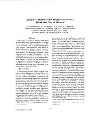 Analysis of Multithreaded Multiprocessors with
Distributed Shared Memory*
S.S. Nemawarkart, R. Govindarajant, G.R. Gao$, V.K. Agarwalt
tDepartment of Electrical Engineering, $School of Computer Science
McGill University, Montreal, H3A 2A7, Canada
{shashank,govindr,gao,agarwal}@pike.ee.mcgill.ca
Abstract
In this paper we propose an analytical model, based
on multi-chain closed queuing networks, to evaluate
the performance of multithreaded multiprocessors. The
queuing network is solved by using approximate Mean
Value Analysis. Unlike earlier work which modeled in-
dividual subsystems in isolation, our work models pro-
cessor, memory and network subsystems an an inte-
grated manner. Such an approach brings out a strong
coupling between each pair of subsystems. For ex-
ample, the processor and memory Utilizations respond
identically to the variations in the network character-
istics. Further, we observe that high performance on
an application is achieved when the memory request
rate of a processor equals the weighted sum of memory
bandwidth and the average round trip distance of the
remote memory across the network.
1 Introduction
A multithreaded processor has the potential to tol-
erate the effects of long memory latency, high network
delays and unpredictable synchronization delays, as
long as it has some available tasks to execute on. The
processor executes on small sequences of instructions,
called threads, interspersed with memory accesses and
synchronizations. Multi-threaded architectures mask
the long memory latency by suspending the execution
of the current thread upon encountering the long la-
tency operation and switching to another thread. This
improves the processor utilization as the computation
is overlapped with the memory access and synchro-
nization delays. A context switch incurs an associated
overhead of saving the state of the current thread and
restoring that of the newly scheduled thread.
The performance of a multithreaded architecture
depends on a number of parameters related to the
architecture-memory latency, context switch time,
switch delay, and to the application- number of
threads, thread runlength and remote memory access
pattern'. In this paper, we are interested in an an-
alytical study on the performance of a multithreaded
multiprocessor with the processing elements connected
across a two-dimensional mesh. The processors access
a shared memory which is physically distributed across
the processing elements.
Previous studies on multithreaded architectures
have focussed only on the processor utilization. Sim-
ilarly, the studies on network characteristics concen-
trate only on the network switch responses. These
work [l,3, 111analyze a subsystem in isolation without
considering the feedback effect of other subsystems.
In contrast, we develop an integrated model of pro-
cessor, memory and network subsystems, which helps
in identifying the relationships among various param-
eters for achieving high performance. The model is
based on the multi-chain closed queuing network. A
key intuitive observation for the model is that with the
availability of an adequate number of enabled threads,
we can anticipate that the system will behave as a
closed queuing network provided that sufficiently large
queues are maintained at each stage of the service sta-
tion. In [6], Kruskal and Snir show that the difference
between finite buffer and infinite buffer is not signifi-
cant when the buffer size is greater than a few. Based
on these observations, we can solve the closed queu-
ing network. Owing to the amount of computations
needed to study a multiprocessor system with many
nodes [lo], we use an Approximate Mean Value Anal-
ysis (AMVA). This analysis yields the performance
measures such as processor and memory utilizations,
which can be used to fine tune the program partition-
ing for high performance. The performance results of
our study establish that:
(i) both the memory and network subsystems strongly
*This work has been supported by MICRONET - Network
Centers of Excellence
'Refer to Section 2.1 for a precise definition of some of the
terms used here.
114
1063-637#93 $03.000 1993IEEE
 