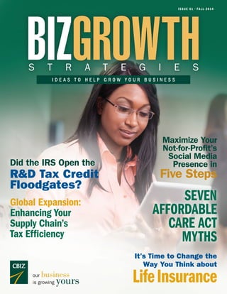 ISSUE 61 • FALL 2014
BIZGROWTHS T R A T E G I E S
I D E A S T O H E L P G R O W Y O U R B U S I N E S S
our business
is growing yours
It’s Time to Change the
Way You Think about
LifeInsurance
Maximize Your
Not-for-Profit’s
Social Media
Presence in
Five Steps
Global Expansion:
Enhancing Your
Supply Chain’s
Tax Efficiency
SEVEN
AFFORDABLE
CARE ACT
MYTHS
Did the IRS Open the
R&D Tax Credit
Floodgates?
 