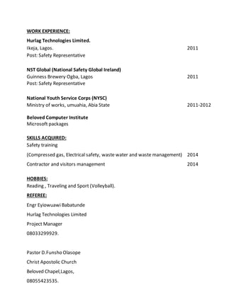 WORK EXPERIENCE:
Hurlag Technologies Limited.
Ikeja, Lagos. 2011
Post: Safety Representative
NST Global (National Safety Global Ireland)
Guinness Brewery Ogba, Lagos 2011
Post: Safety Representative
National Youth Service Corps (NYSC)
Ministry of works, umuahia, Abia State 2011-2012
Beloved Computer Institute
Microsoft packages
SKILLS ACQUIRED:
Safety training
(Compressed gas, Electrical safety, waste water and waste management) 2014
Contractor and visitors management 2014
HOBBIES:
Reading , Traveling and Sport (Volleyball).
REFEREE:
Engr Eyiowuawi Babatunde
Hurlag Technologies Limited
Project Manager
08033299929.
Pastor D.Funsho Olasope
Christ Apostolic Church
Beloved Chapel,Lagos,
08055423535.
 