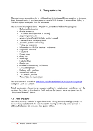 10 Nationale Studenten Enquête 
4 The questionnaire 
The questionnaire was put together in collaboration with institutes of higher education. In its current form, the questionnaire is largely the same as it was in 2010; however, it was modified slightly in 2012 to comply with requests from the institutions. 
The questionnaire comprises about 100 questions, divided into the following categories: 
 Background information 
 General assessment 
 The content and organisation of teaching 
 Acquired general skills 
 Acquired scientific skills/skills for applied research 
 Lecturers in your study programme 
 Academic guidance/counselling 
 Testing and assessment 
 Information provided by your study programme 
 Programme schedules 
 Study load 
 Contact hours 
 Group size 
 Internships 
 Study facilities 
 Quality care 
 Other facilities and study environment 
 Living arrangements 
 Studying with a handicap 
 International students 
 The Ultimate Question 
 Wishes/ideas for improvement 
The questionnaire is available at http://www.studiekeuzeinformatie.nl/nse/over-nse/vragenlijst in English, Dutch and German. 
Not all questions are relevant to every student, which is why participants are routed to see only the questions that pertain to their situation. Dutch students, for instance, see no questions from the “International Students” section. 
4.1 Panel of Experts 
The survey’s quality – in terms of representativeness, validity, reliability and applicability – is assessed by a panel of experts for Studiekeuze123, ensuring scientifically sound research. In addition, Studiekeuze123 employs a Data Quality Officer. 
 