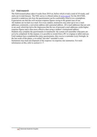 12 Nationale Studenten Enquête 
5.2 Field research 
The field research phase takes 8 weeks from 2014 on, before which it took a total of 10 weeks, and starts out in mid-January. The NSE survey is offered online at www.nse.nl. For the 2014 NSE, research is underway into how the questionnaire can be comfortably filled in on a smartphone. Expectations are that this will increase response figures owing to the greater ease of use. 
All students are invited via e-mail. For every student, institutions may enter up to two e-mail addresses; commonly, a university address and a personal address. All e-mail addresses that are sent in are used, which has led to the impression that the use of personal e-mail addresses yields higher response figures and is thus more effective than using a student’s institutional address. 
Students may complete the questionnaire in instalments: the system will remember what parts are yet to be completed. In like manner, it is possible to switch from a PC to a laptop or tablet mid-use. Until students have completed the entire questionnaire, they receive a reminder every fortnight. In the last week of this phase, a so-called “last shot” reminder is sent. 
Institutions may track development of the response via response rate summaries. For more information on this, refer to section 6.1.7. 
 