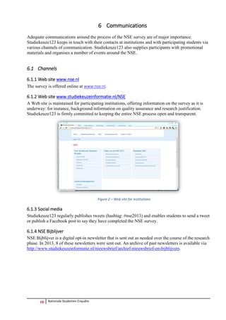 13 Nationale Studenten Enquête 
6 Communications 
Adequate communications around the process of the NSE survey are of major importance. Studiekeuze123 keeps in touch with their contacts at institutions and with participating students via various channels of communication. Studiekeuze123 also supplies participants with promotional materials and organises a number of events around the NSE. 
6.1 Channels 
6.1.1 Web site www.nse.nl 
The survey is offered online at www.nse.nl. 
6.1.2 Web site www.studiekeuzeinformatie.nl/NSE 
A Web site is maintained for participating institutions, offering information on the survey as it is underway: for instance, background information on quality assurance and research justification. Studiekeuze123 is firmly committed to keeping the entire NSE process open and transparent. 
Figure 2 – Web site for institutions 
6.1.3 Social media 
Studiekeuze123 regularly publishes tweets (hashtag: #nse2013) and enables students to send a tweet or publish a Facebook post to say they have completed the NSE survey. 
6.1.4 NSE Bijblijver 
NSE Bijblijver is a digital opt-in newsletter that is sent out as needed over the course of the research phase. In 2013, 8 of these newsletters were sent out. An archive of past newsletters is available via http://www.studiekeuzeinformatie.nl/nieuwsbrief/archief-nieuwsbrief-en-bijblijvers.  