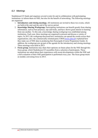 17 Nationale Studenten Enquête 
6.3 Meetings 
Studiekeuze123 funds and organises several events for and in collaboration with participating institutions: to inform them on NSE, but also for the benefit of networking. The following meetings are organised: 
1. Introductory and closing meetings. All institutions are invited to these two events, which are held at the start and the end of the survey period. 
2. Knowledge Sharing Workgroup. Participating institutions can benefit greatly from sharing information, such as best practices, tips and tricks, and have shown great interest in learning from one another. To this end, a knowledge sharing workgroup was established among institutions. Each year, three meetings are organised to present and discuss a variety of topics. In 2013, the workgroup discussed how institutions can spread the results across their organisations; also, the commercially oriented party CHOI (www.choi.nl) explained how they make use of NSE data in producing their Keuzegids (Course Programme Guide). In addition, the workgroup sets up part of the agenda for the introductory and closing meetings. Three meetings were held in 2013. 
3. Focus group. Institutions may share their opinions on future plans for the NSE through this focus group, which Studiekeuze123 assembles from a selection of participants. These institutions are asked about their experiences with recent developments within the NSE and a full evaluation of their NSE participation is performed every year. The focus group meets as needed, convening twice in 2013. 
 