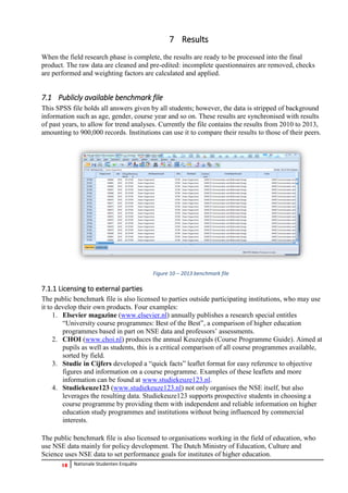 18 Nationale Studenten Enquête 
7 Results 
When the field research phase is complete, the results are ready to be processed into the final product. The raw data are cleaned and pre-edited: incomplete questionnaires are removed, checks are performed and weighting factors are calculated and applied. 
7.1 Publicly available benchmark file 
This SPSS file holds all answers given by all students; however, the data is stripped of background information such as age, gender, course year and so on. These results are synchronised with results of past years, to allow for trend analyses. Currently the file contains the results from 2010 to 2013, amounting to 900,000 records. Institutions can use it to compare their results to those of their peers. 
Figure 10 – 2013 benchmark file 
7.1.1 Licensing to external parties 
The public benchmark file is also licensed to parties outside participating institutions, who may use it to develop their own products. Four examples: 
1. Elsevier magazine (www.elsevier.nl) annually publishes a research special entitles “University course programmes: Best of the Best”, a comparison of higher education programmes based in part on NSE data and professors’ assessments. 
2. CHOI (www.choi.nl) produces the annual Keuzegids (Course Programme Guide). Aimed at pupils as well as students, this is a critical comparison of all course programmes available, sorted by field. 
3. Studie in Cijfers developed a “quick facts” leaflet format for easy reference to objective figures and information on a course programme. Examples of these leaflets and more information can be found at www.studiekeuze123.nl. 
4. Studiekeuze123 (www.studiekeuze123.nl) not only organises the NSE itself, but also leverages the resulting data. Studiekeuze123 supports prospective students in choosing a course programme by providing them with independent and reliable information on higher education study programmes and institutions without being influenced by commercial interests. 
The public benchmark file is also licensed to organisations working in the field of education, who use NSE data mainly for policy development. The Dutch Ministry of Education, Culture and Science uses NSE data to set performance goals for institutes of higher education.  