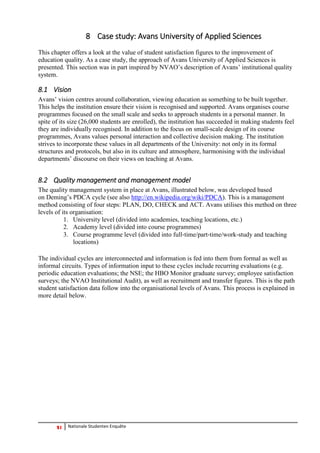 21 Nationale Studenten Enquête 
8 Case study: Avans University of Applied Sciences 
This chapter offers a look at the value of student satisfaction figures to the improvement of education quality. As a case study, the approach of Avans University of Applied Sciences is presented. This section was in part inspired by NVAO’s description of Avans’ institutional quality system. 
8.1 Vision 
Avans’ vision centres around collaboration, viewing education as something to be built together. This helps the institution ensure their vision is recognised and supported. Avans organises course programmes focused on the small scale and seeks to approach students in a personal manner. In spite of its size (26,000 students are enrolled), the institution has succeeded in making students feel they are individually recognised. In addition to the focus on small-scale design of its course programmes, Avans values personal interaction and collective decision making. The institution strives to incorporate these values in all departments of the University: not only in its formal structures and protocols, but also in its culture and atmosphere, harmonising with the individual departments’ discourse on their views on teaching at Avans. 
8.2 Quality management and management model 
The quality management system in place at Avans, illustrated below, was developed based on Deming’s PDCA cycle (see also http://en.wikipedia.org/wiki/PDCA). This is a management method consisting of four steps: PLAN, DO, CHECK and ACT. Avans utilises this method on three levels of its organisation: 
1. University level (divided into academies, teaching locations, etc.) 
2. Academy level (divided into course programmes) 
3. Course programme level (divided into full‐time/part‐time/work‐study and teaching locations) 
The individual cycles are interconnected and information is fed into them from formal as well as informal circuits. Types of information input to these cycles include recurring evaluations (e.g. periodic education evaluations; the NSE; the HBO Monitor graduate survey; employee satisfaction surveys; the NVAO Institutional Audit), as well as recruitment and transfer figures. This is the path student satisfaction data follow into the organisational levels of Avans. This process is explained in more detail below.  