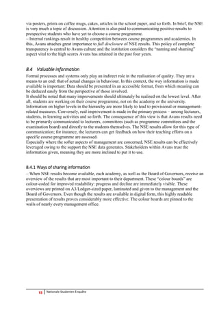 23 Nationale Studenten Enquête 
via posters, prints on coffee mugs, cakes, articles in the school paper, and so forth. In brief, the NSE is very much a topic of discussion. Attention is also paid to communicating positive results to prospective students who have yet to choose a course programme. 
– Internal rankings result in healthy competition between course programmes and academies. In this, Avans attaches great importance to full disclosure of NSE results. This policy of complete transparency is central to Avans culture and the institution considers the “naming and shaming” aspect vital to the high scores Avans has attained in the past four years. 
8.4 Valuable information 
Formal processes and systems only play an indirect role in the realisation of quality. They are a means to an end: that of actual changes in behaviour. In this context, the way information is made available is important: Data should be presented in an accessible format, from which meaning can be deduced easily from the perspective of those involved. 
It should be noted that many improvements should ultimately be realised on the lowest level. After all, students are working on their course programme, not on the academy or the university. Information on higher levels in the hierarchy are more likely to lead to provisional or management- related measures. Conversely, real improvement is made in the primary process – among lecturers, students, in learning activities and so forth. The consequence of this view is that Avans results need to be primarily communicated to lecturers, committees (such as programme committees and the examination board) and directly to the students themselves. The NSE results allow for this type of communication; for instance, the lecturers can get feedback on how their teaching efforts on a specific course programme are assessed. 
Especially where the softer aspects of management are concerned, NSE results can be effectively leveraged owing to the support the NSE data generates. Stakeholders within Avans trust the information given, meaning they are more inclined to put it to use. 
8.4.1 Ways of sharing information 
– When NSE results become available, each academy, as well as the Board of Governors, receive an overview of the results that are most important to their department. These “colour boards” are colour-coded for improved readability: progress and decline are immediately visible. These overviews are printed on A3/Ledger-sized paper, laminated and given to the management and the Board of Governors. Even though the results are available in digital form, this highly readable presentation of results proves considerably more effective. The colour boards are pinned to the walls of nearly every management office. 
 