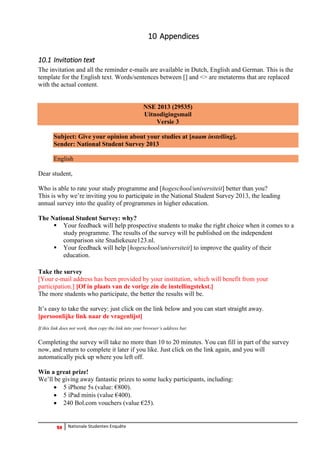 28 Nationale Studenten Enquête 
10 Appendices 
10.1 Invitation text 
The invitation and all the reminder e-mails are available in Dutch, English and German. This is the template for the English text. Words/sentences between [] and <> are metaterms that are replaced with the actual content. 
NSE 2013 (29535) Uitnodigingsmail Versie 3 
Subject: Give your opinion about your studies at [naam instelling]. Sender: National Student Survey 2013 
English 
Dear student, 
Who is able to rate your study programme and [hogeschool/universiteit] better than you? 
This is why we’re inviting you to participate in the National Student Survey 2013, the leading annual survey into the quality of programmes in higher education. 
The National Student Survey: why? 
 Your feedback will help prospective students to make the right choice when it comes to a study programme. The results of the survey will be published on the independent comparison site Studiekeuze123.nl. 
 Your feedback will help [hogeschool/universiteit] to improve the quality of their education. 
Take the survey 
[Your e-mail address has been provided by your institution, which will benefit from your participation.] [Of in plaats van de vorige zin de instellingstekst.] 
The more students who participate, the better the results will be. 
It’s easy to take the survey: just click on the link below and you can start straight away. 
[persoonlijke link naar de vragenlijst] 
If this link does not work, then copy the link into your browser’s address bar. 
Completing the survey will take no more than 10 to 20 minutes. You can fill in part of the survey now, and return to complete it later if you like. Just click on the link again, and you will automatically pick up where you left off. 
Win a great prize! 
We’ll be giving away fantastic prizes to some lucky participants, including: 
 5 iPhone 5s (value: €800). 
 5 iPad minis (value €400). 
 240 Bol.com vouchers (value €25). 
 