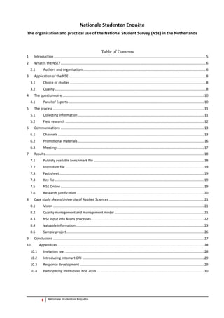 3 Nationale Studenten Enquête 
Nationale Studenten Enquête 
The organisation and practical use of the National Student Survey (NSE) in the Netherlands 
Table of Contents 
1 Introduction ................................................................................................................................................................ 5 
2 What is the NSE? ......................................................................................................................................................... 6 
2.1 Authors and organisations ................................................................................................................................. 6 
3 Application of the NSE ................................................................................................................................................ 8 
3.1 Choice of studies ............................................................................................................................................... 8 
3.2 Quality ............................................................................................................................................................... 8 
4 The questionnaire ..................................................................................................................................................... 10 
4.1 Panel of Experts ............................................................................................................................................... 10 
5 The process ............................................................................................................................................................... 11 
5.1 Collecting information ..................................................................................................................................... 11 
5.2 Field research .................................................................................................................................................. 12 
6 Communications ....................................................................................................................................................... 13 
6.1 Channels .......................................................................................................................................................... 13 
6.2 Promotional materials ..................................................................................................................................... 16 
6.3 Meetings .......................................................................................................................................................... 17 
7 Results ....................................................................................................................................................................... 18 
7.1 Publicly available benchmark file .................................................................................................................... 18 
7.2 Institution file .................................................................................................................................................. 19 
7.3 Fact sheet ........................................................................................................................................................ 19 
7.4 Key file ............................................................................................................................................................. 19 
7.5 NSE Online ....................................................................................................................................................... 19 
7.6 Research justification ...................................................................................................................................... 20 
8 Case study: Avans University of Applied Sciences .................................................................................................... 21 
8.1 Vision ............................................................................................................................................................... 21 
8.2 Quality management and management model .............................................................................................. 21 
8.3 NSE input into Avans processes ....................................................................................................................... 22 
8.4 Valuable information ....................................................................................................................................... 23 
8.5 Sample project ................................................................................................................................................. 26 
9 Conclusions ............................................................................................................................................................... 27 
10 Appendices ........................................................................................................................................................... 28 
10.1 Invitation text .................................................................................................................................................. 28 
10.2 Introducing Intomart GfK ................................................................................................................................ 29 
10.3 Response development ................................................................................................................................... 29 
10.4 Participating institutions NSE 2013 ................................................................................................................. 30 
 