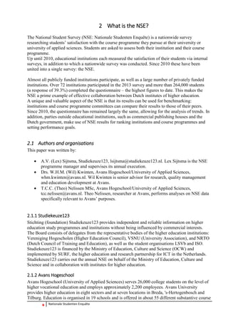 6 Nationale Studenten Enquête 
2 What is the NSE? 
The National Student Survey (NSE: Nationale Studenten Enquête) is a nationwide survey researching students’ satisfaction with the course programme they pursue at their university or university of applied sciences. Students are asked to assess both their institution and their course programme. 
Up until 2010, educational institutions each measured the satisfaction of their students via internal surveys, in addition to which a nationwide survey was conducted. Since 2010 these have been united into a single survey: the NSE. 
Almost all publicly funded institutions participate, as well as a large number of privately funded institutions. Over 72 institutions participated in the 2013 survey and more than 264,000 students (a response of 39.3%) completed the questionnaire – the highest figures to date. This makes the NSE a prime example of effective collaboration between Dutch institutes of higher education. 
A unique and valuable aspect of the NSE is that its results can be used for benchmarking: institutions and course programme committees can compare their results to those of their peers. Since 2010, the questionnaire has remained largely the same, allowing for the analysis of trends. In addition, parties outside educational institutions, such as commercial publishing houses and the Dutch government, make use of NSE results for ranking institutions and course programmes and setting performance goals. 
2.1 Authors and organisations 
This paper was written by: 
 A.V. (Lex) Sijtsma, Studiekeuze123, lsijtsma@studiekeuze123.nl. Lex Sijtsma is the NSE programme manager and supervises its annual execution. 
 Drs. W.H.M. (Wil) Kwinten, Avans Hogeschool/University of Applied Sciences, whm.kwinten@avans.nl. Wil Kwinten is senior advisor for research, quality management and education development at Avans. 
 T.C.C. (Theo) Nelissen MSc, Avans Hogeschool/University of Applied Sciences, tcc.nelissen@avans.nl. Theo Nelissen, researcher at Avans, performs analyses on NSE data specifically relevant to Avans’ purposes. 
2.1.1 Studiekeuze123 
Stichting (foundation) Studiekeuze123 provides independent and reliable information on higher education study programmes and institutions without being influenced by commercial interests. The Board consists of delegates from the representative bodies of the higher education institutions: Vereniging Hogescholen (Higher Education Council), VSNU (University Association), and NRTO (Dutch Council of Training and Education), as well as the student organisations LSVb and ISO. Studiekeuze123 is financed by the Ministry of Education, Culture and Science (OCW) and implemented by SURF, the higher education and research partnership for ICT in the Netherlands. 
Studiekeuze123 carries out the annual NSE on behalf of the Ministry of Education, Culture and Science and in collaboration with institutes for higher education. 
2.1.2 Avans Hogeschool 
Avans Hogeschool (University of Applied Sciences) serves 26,000 college students on the level of higher vocational education and employs approximately 2,200 employees. Avans University provides higher education in eight sectors and at seven locations in Breda, 's‐Hertogenbosch and Tilburg. Education is organised in 19 schools and is offered in about 55 different substantive course  