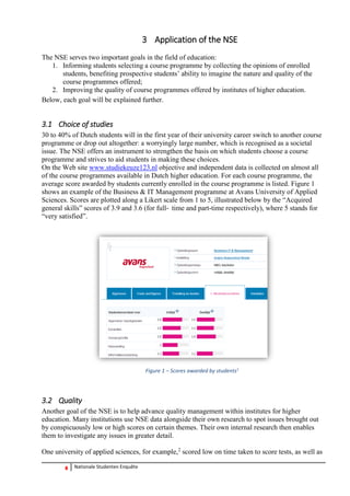 8 Nationale Studenten Enquête 
3 Application of the NSE 
The NSE serves two important goals in the field of education: 
1. Informing students selecting a course programme by collecting the opinions of enrolled students, benefiting prospective students’ ability to imagine the nature and quality of the course programmes offered; 
2. Improving the quality of course programmes offered by institutes of higher education. 
Below, each goal will be explained further. 
3.1 Choice of studies 
30 to 40% of Dutch students will in the first year of their university career switch to another course programme or drop out altogether: a worryingly large number, which is recognised as a societal issue. The NSE offers an instrument to strengthen the basis on which students choose a course programme and strives to aid students in making these choices. 
On the Web site www.studiekeuze123.nl objective and independent data is collected on almost all of the course programmes available in Dutch higher education. For each course programme, the average score awarded by students currently enrolled in the course programme is listed. Figure 1 shows an example of the Business & IT Management programme at Avans University of Applied Sciences. Scores are plotted along a Likert scale from 1 to 5, illustrated below by the “Acquired general skills” scores of 3.9 and 3.6 (for full‐time and part-time respectively), where 5 stands for “very satisfied”. 
Figure 1 – Scores awarded by students1 
3.2 Quality 
Another goal of the NSE is to help advance quality management within institutes for higher education. Many institutions use NSE data alongside their own research to spot issues brought out by conspicuously low or high scores on certain themes. Their own internal research then enables them to investigate any issues in greater detail. 
One university of applied sciences, for example,2 scored low on time taken to score tests, as well as  