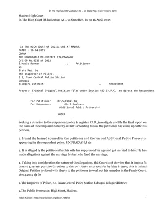 Madras High Court
In The High Court Of Judicature At ... vs State Rep. By on 16 April, 2015
IN THE HIGH COURT OF JUDICATURE AT MADRAS
DATED : 16.04.2015
CORAM
THE HONOURABLE MR.JUSTICE P.N.PRAKASH
Crl.OP No.9538 of 2015
J.Habib Rahman .. Petitioner
Vs
State Rep. by
The Inspector of Police,
B.1, Town Central Police Station
Udhagai
Nilagari District .. Respondent
Prayer:- Criminal Original Petition filed under Section 482 Cr.P.C., to direct the Respondent t
For Petitioner :Mr.S.Ezhil Raj
For Respondent :Mr.C.Emalias,
Additional Public Prosecutor
ORDER
Seeking a direction to the respondent police to register F.I.R., investigate and file the final report on
the basis of the complaint dated 23.12.2011 according to law, the petitioner has come up with this
petition.
2. Heard the learned counsel for the petitioner and the learned Additional Public Prosecutor
appearing for the respondent police. P.N.PRAKASH,J ajr
3. It is alleged by the petitioner that his wife has suppressed her age and got married to him. He has
made allegations against the marriage broker, who fixed the marriage.
4. Taking into consideration the nature of the allegations, this Court is of the view that it is not a fit
case to give any positive direction to the petitioner as prayed for by him. Hence, this Criminal
Original Petition is closed with liberty to the petitioner to work out his remedies in the Family Court.
16.04.2015 ajr To
1. The Inspector of Police, B.1, Town Central Police Station Udhagai, Nilagari District
2.The Public Prosecutor, High Court, Madras.
In The High Court Of Judicature At ... vs State Rep. By on 16 April, 2015
Indian Kanoon - http://indiankanoon.org/doc/74788640/ 1
 