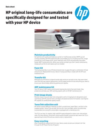 Maintain productivity
Get optimal print quality and keep your printer or multifunction product (MFP) up and
running smoothly with HP original long life consumables (LLCs), including fuser kits, image
transfer kits, print image drums, toner collection units (TCU), and automatic document
feeder (ADF) maintenance kits. When your printer prompts you that it needs maintenance,
simply pull out the kit and replace parts as needed.
Fuser kit
The fusing assembly in your HP device bonds toner to paper through a combination of heat
and pressure. Replacement of your device’s fusing assembly is simple with the HP fuser
maintenance kit.
Transfer kit
Although your HP device’s original transfer belt and drum are built to last, they wear down
over time and may require replacement. An HP image transfer kit has everything you need to
ensure your device keeps delivering optimal print quality.
ADF maintenance kit
Your HP device’s ADF makes scanning and copying documents fast and simple. Stay
productive and keep your ADF working properly with an HP ADF maintenance kit.
Print image drums
Maintain sharp, crisp and clean text and graphics with an imaging drum designed to work
seamlessly with HP LaserJet toner cartridges and advanced toner formulation. Use Original
HP supplies for professional-quality results.
Toner/Ink collection unit
HP utilises several different methods to collect unused toner, paper fibers, and dust in the
imaging system. Some TCUs are built into our all in one cartridges; others are physically
incorporated into a long life consumable or packaged with a maintenance kit.
The TCU is an easy-to-replace, high-yield HP supply designed to reduce user-intervention
rates. On many devices, the printer control panel provides a proactive alert when the TCU is
approaching its end of life and you need to order a replacement.
Easy recycling
After installing the replacement kit in your device, easily recycle your old parts for free
through the HP Planet Partners Program.1
Data sheet
HP original long-life consumables are
specifically designed for and tested
with your HP device
 