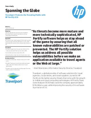 “As threats become more mature and
more technically sophisticated, HP
Fortify software helps us stay ahead
of the game by assuring that all
known vulnerabilities are patched or
prevented. The HP Fortify solution
helps us address all possible
vulnerabilities before we make an
application available to travel agents
or the Web at large.”
–Ariel Silverstone, Information Security Director, Travelport
Travelport, a global provider of software solutions for travel
agencies, corporations, and travel suppliers, turned to HP
Fortify to the battle security threats that come with the growth
in mobile and cloud computing technologies. HP Fortify Static
Code Analyzer (SCA) helps save the company approximately
$18 million a year, while improving the security of its software
by a factor of 3.5.
Case study
Spanning the Globe
Travelport Protects the Traveling Public with
HP Fortify SCA
Industry
Travel and leisure
Objective
Improve application security to insure against
growing threats caused by mobile and cloud
computing technologies.
Approach
HP Fortify Static Code Analyzer (SCA) helps save the
company approximately $18 million a year, while
improving the security of its software by a factor of
3.5.
IT matters
•	Enhances application security by a factor of 3.5,
reducing vulnerabilities by more than 70%
•	Limits false positives to less than 3%
•	Easily handles a high volume of application code
Business matters
•	Provides double digit annual savings in PCI audit
costs
•	Enables Travelport to hold externally developed
code to the same high standard as in-house
applications
•	Supports more programming languages than any
other solution in the market
 