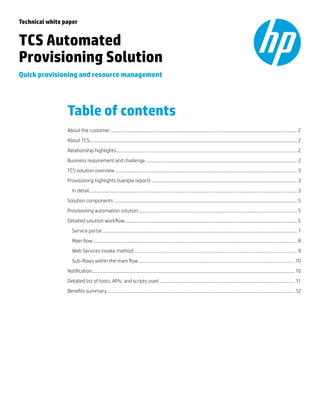 Technical white paper

TCS Automated
Provisioning Solution
Quick provisioning and resource management

Table of contents
About the customer................................................................................................................................................................. 2
About TCS................................................................................................................................................................................... 2
Relationship highlights............................................................................................................................................................ 2
Business requirement and challenge................................................................................................................................... 2
TCS solution overview............................................................................................................................................................. 3
Provisioning highlights (sample report).............................................................................................................................. 3
	 In detail................................................................................................................................................................................... 3
Solution components.............................................................................................................................................................. 5
Provisioning automation solution......................................................................................................................................... 5
Detailed solution workflow..................................................................................................................................................... 5
	 Service portal........................................................................................................................................................................ 7
	 Main flow................................................................................................................................................................................ 8
	 Web Services invoke method............................................................................................................................................. 9
	 Sub-flows within the main flow....................................................................................................................................... 10
Notification............................................................................................................................................................................... 10
Detailed list of tools, APIs, and scripts used..................................................................................................................... 11
Benefits summary.................................................................................................................................................................. 12

 